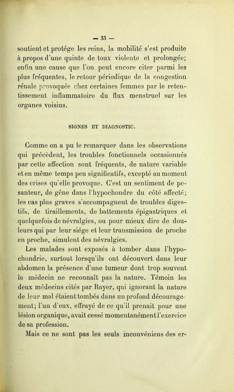 soutient et protège les reins, la mobilité s'est produite à propos d'une quinte de toux violente et prolongée; enfin une cause que l'on peut encore citer parmi les plus fréquentes, le retour périodique de la congestion rénale provoquée chez certaines femmes par le reten- tissement inflammatoire du flux menstruel sur les organes voisins, SIGNES ET DIAGNOSTIC. Comme on a pu le remarquer dans les observations qui précèdent, les troubles fonctionnels occasionnés par cette affection sont fréquents, de nature variable et en même temps peu significatifs, excepté au moment des crises qu'elle provoque. C'est un sentiment de pe- santeur, de gêne dans i'hypochondre du côté affecté; les cas plus graves s'accompagnent de troubles diges- tif», de tiraillements, de battements épigastriques et quelquefois de névralgies, ou pour mieux dire de dou- leurs qui par leur siège et leur transmission de proche en proche, simulent des névralgies. Les malades sont exposés à tomber dans l'hypo- chondrie, surtout lorsqu'ils ont découvert dans leur abdomen la présence d'une tumeur dont trop souvent le médecin ne reconnaît pas la nature. Témoin les deux médecins cités par Rayer, qui ignorant la nature de leur mal étaient tombés dans un profond décourage- ment; l'un d'eux, effrayé de ce qu'il prenait pour une lésion organique, avait cessé momentanément l'exercice de sa profession. Mais ce ne sont pas les seuls inconvéniens des er-