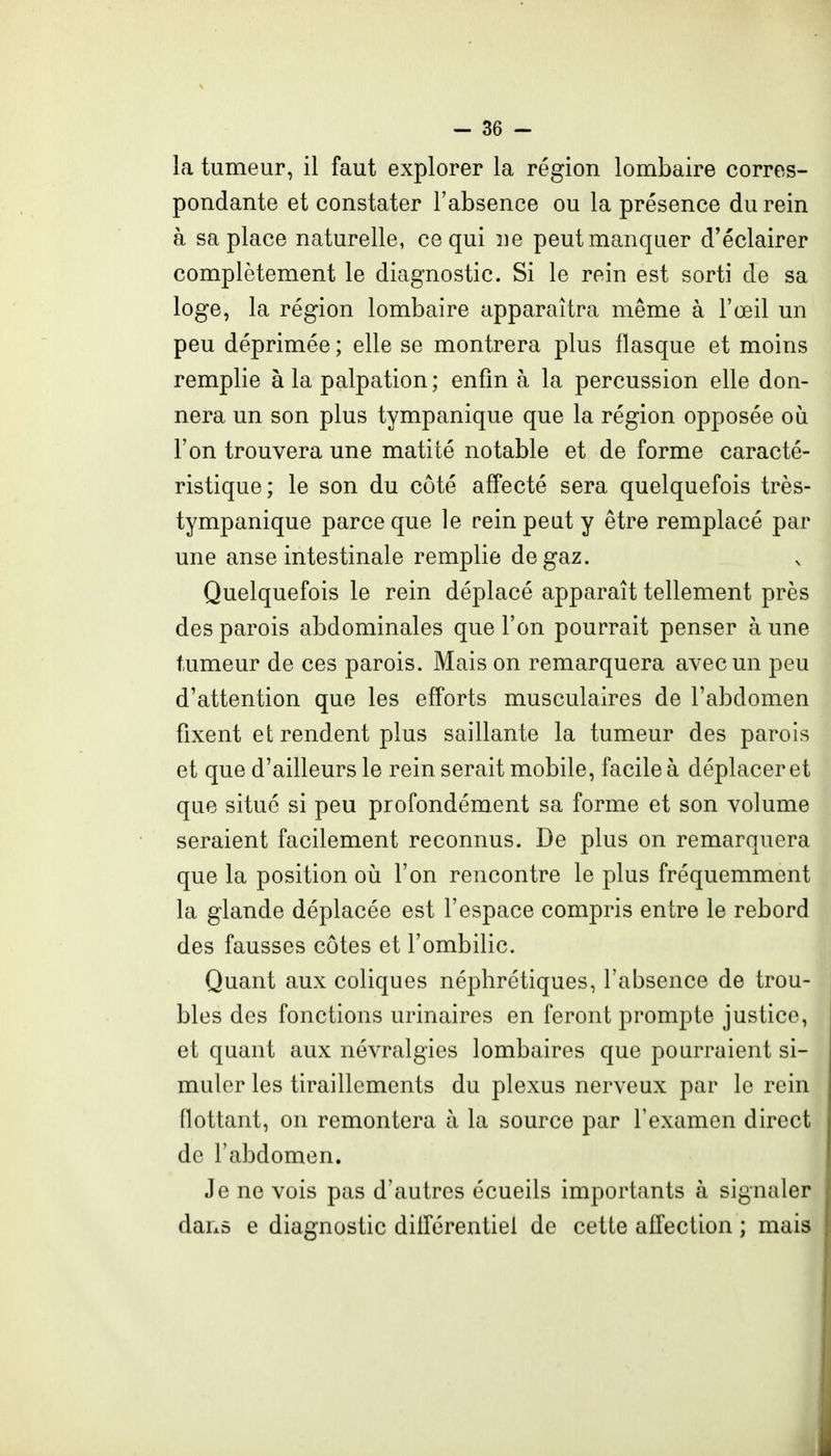 la tumeur, il faut explorer la région lombaire corres- pondante et constater l'absence ou la présence du rein à sa place naturelle, ce qui ne peut manquer d'éclairer complètement le diagnostic. Si le rein est sorti de sa loge, la région lombaire apparaîtra même à l'œil un peu déprimée ; elle se montrera plus flasque et moins remplie à la palpation ; enfin à la percussion elle don- nera un son plus tympanique que la région opposée où l'on trouvera une matité notable et de forme caracté- ristique; le son du côté affecté sera quelquefois très- tympanique parce que le rein peut y être remplacé par une anse intestinale remplie de gaz. Quelquefois le rein déplacé apparaît tellement près des parois abdominales que l'on pourrait penser à une tumeur de ces parois. Mais on remarquera avec un peu d'attention que les efforts musculaires de l'abdomen fixent et rendent plus saillante la tumeur des parois et que d'ailleurs le rein serait mobile, facile à déplacer et que situé si peu profondément sa forme et son volume seraient facilement reconnus. De plus on remarquera que la position où l'on rencontre le plus fréquemment la glande déplacée est l'espace compris entre le rebord des fausses côtes et l'ombilic. Quant aux coliques néphrétiques, l'absence de trou- bles des fonctions urinaires en feront prompte justice, et quant aux névralgies lombaires que pourraient si- muler les tiraillements du plexus nerveux par le rein flottant, on remontera à la source par l'examen direct de l'abdomen. Je ne vois pas d'autres écueils importants à signaler dans e diagnostic dillérentiel de cette affection ; mais