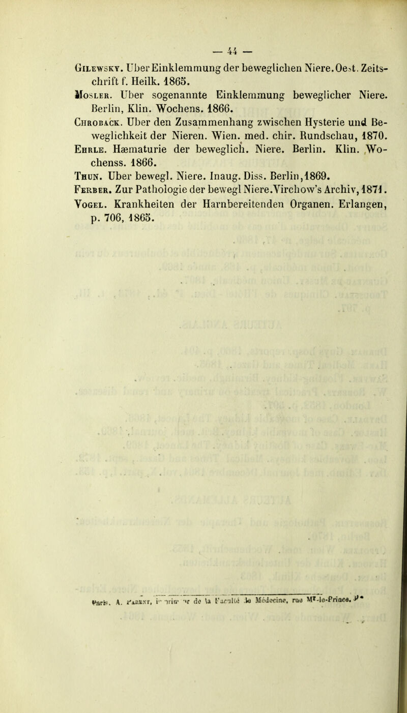 GiLEwsKY. UberEinkleramungder beweglichen Niere.Oe:>t. Zeits- chrift f. Heilk. 1865. MosLER. Uber sogenannte Einklemmung beweglicher Niere. Berlin, Klin. Wochens. 1866. Chroba-ck. Uber den Zusammenhang zwischen Hystérie uiid Be- weglichkeit der Nieren. Wien. med. chir. Rundschau, 1870. Ehrle. Haematurie der beweglich. Niere. Berlin. Klin. Wo- chenss. 1866. Thun. Uber bewegl. Niere. Inaug. Diss. Berlin,1869. Ferber. Zur Pathologie der bewegl Niere.Virchow's Archiv, 187i. VoGEL. Krankheiten der Harnbereitenden Organen. Erlangen, p. 706, d865. Vfiri^. A. î'AftBNr, i niir (îe \a l'arulU; .te Mùdecine, ruo M»-le-Priûce. i''