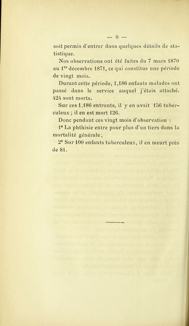 soit permis d'entrer dans quelques détails de sta- tistique. Nos observations ont été faites du 7 mars 1870 au l* décembre 1871, ce qui constitue une période de vingt mois. Durant cette période, 1,186 enfants malades ont passé dans le service auquel j'étais attaché. 424 sont morts. Sur ces 1,186 entrants, il y en avait 156 tuber- culeux ; il en est mort 126. Donc pendant ces vingt mois d'observation : 1 La phthisie entre pour plus d'un tiers dans la mortalité générale ; 2** Sur 100 enfants tuberculeux, il en meurt près de 81.