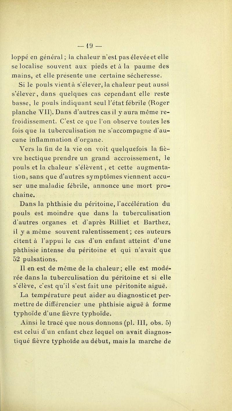 loppé en général ; la chaleur n'est pas élevée et elle se localise souvent aux pieds et à la paume des mains, et elle présente une certaine sécheresse. Si le pouls vient à s'élever, la chaleur peut aussi s'élever, dans quelques cas cependant elle reste basse, le pouls indiquant seul l'état fébrile (Roger planche VII). Dans d'autres cas il y aura même re- froidissement. C'est ce que l'on observe toutes les fois que la tuberculisation ne s'accompagne d'au- cune inflamxTiation d'organe. Vers la fin de la vie on voit quelquefois la fiè- vre hectique prendre un grand accroissement, le pouls et la chaleur s'élèvent, et cette augmenta- tion, sans que d'autres sjuTiptômes viennent accu ser une maladie fébrile, annonce une mort pro- chaine. Dans la phthisie du péritoine, l'accélération du pouls est moindre que dans la tuberculisation d'autres organes et d'après Rilliet et Barthez, il y a même souvent ralentissement; ces auteurs citent à l'appui le cas d'un enfant atteint d'une phthisie intense du péritoine et qui n'avait que 52 pulsations. Il en est de même de la chaleur; elle est modé- rée dans la tuberculisation du péritoine et si elle s'élève, c'est qu'il s'est fait une péritonite aiguë. La température peut aider au diagnostic et per- mettre de différencier une phthisie aiguë à forme typhoïde d'une fièvre typhoïde. Ainsi le tracé que nous donnons (pl. III, obs. 5) est celui d'un enfant chez lequel on avait diagnos- tiqué fièvre typhoïde au début, mais la marche de
