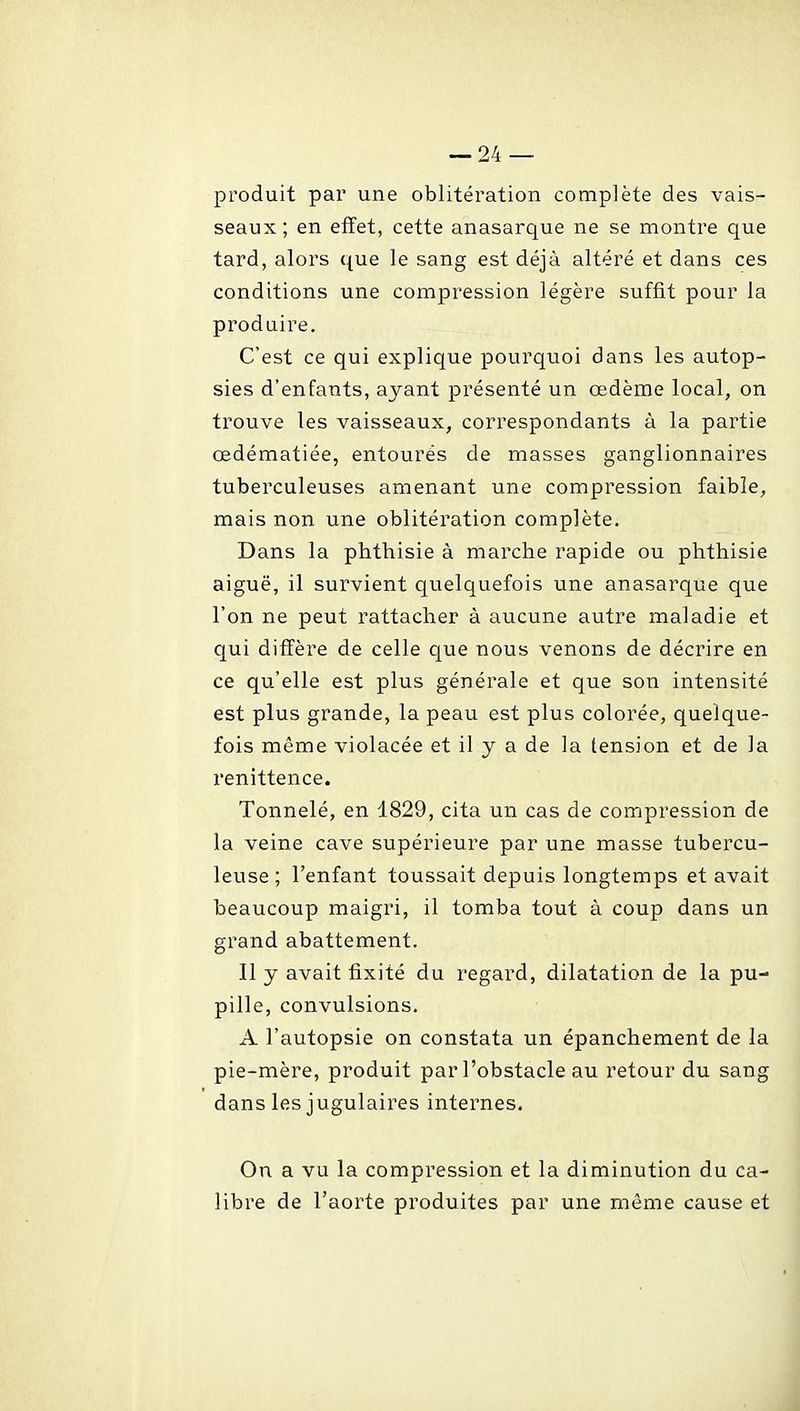 produit par une oblitération complète des vais- seaux; en effet, cette anasarque ne se montre que tard, alors que le sang est déjà altéré et dans ces conditions une compression légère suffit pour la produire. C'est ce qui explique pourquoi dans les autop- sies d'enfants, ayant présenté un œdème local, on trouve les vaisseaux, correspondants à la partie œdématiée, entourés de masses ganglionnaires tuberculeuses amenant une compression faible, mais non une oblitération complète. Dans la phthisie à marche rapide ou plithisie aiguë, il survient quelquefois une anasarque que l'on ne peut rattacher à aucune autre maladie et qui diflPère de celle que nous venons de décrire en ce qu'elle est plus générale et que son intensité est plus grande, la peau est plus colorée, quelque- fois même violacée et il y a de la tension et de la renittence. Tonnelé, en 1829, cita un cas de compression de la veine cave supérieure par une masse tubercu- leuse ; l'enfant toussait depuis longtemps et avait beaucoup maigri, il tomba tout à coup dans un grand abattement. Il y avait fixité du regard, dilatation de la pu- pille, convulsions. A l'autopsie on constata un épanchement de la pie-mère, produit par l'obstacle au retour du sang dans les jugulaires internes. On a vu la compression et la diminution du ca- libre de l'aorte produites par une même cause et