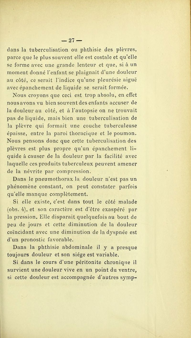 dans la tuberculisation ou phthisie des plèvres, parce que le plus souvent elle est costale et qu'elle se forme avec une grande lenteur et que, si à un moment donné l'enfant se plaignait d'une douleur au côté, ce serait l'indice qu'une pleurésie aiguë avec épanchement de liquide se serait formée. Nous croyons que ceci est trop absolu, en effet nous avons vu bien souvent des enfants accuser de la douleur au côté, et à l'autopsie on ne trouvait pas de liquide, mais bien une tuberculisation de la plèvre qui formait une couche tuberculeuse épaisse, entre la paroi tlioracique et le poumon. Nous pensons donc que cette tuberculisation des plèvres est plus propre qu'un épanchement li- quide à causer de la douleur par la facilité avec laquelle ces produits tuberculeux peuvent amener de la névrite par compression. Dans le pneumothorax la douleur n'est pas un phénomène constant, on peut constater parfois qu'elle manque complètement. Si elle existe, c'est dans tout le côté m.alade (obs. 4), et son caractère est d'être exaspéré par la pression. Elle disparait quelquefois au bout de peu de jours et cette diminution de la douleur coïncidant avec une diminution de la dyspnée est d'un pronostic favorable. Dans la phthisie abdominale il y a presque toujours douleur et son siège est variable. Si dans le cours d'une péritonite chronique il survient une douleur vive en un point du ventre, si cette douleur est accompagnée d'autres symp-