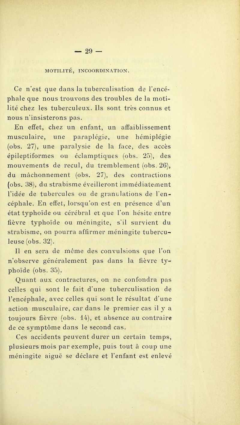 MOTILITÉ, INCOORDINATION. Ce n'est que dans la tuberculisation de l'encé- phale que nous trouvons des troubles de la moti- lité chez les tuberculeux. Ils sont très connus et nous n'insisterons pas. En effet, chez un enfant, un affaiblissement musculaire, une paraplégie, une hémiplégie (obs. 27), une paralysie de la face, des accès épileptiformes ou éclamptiques (obs. 25), des mouvements de recul, du tremblement (obs. 26), du mâchonnement (obs. 27), des contractions (obs. 38), du strabisme éveilleront immédiatement l'idée de tubercules ou de granulations de l'en- céphale. En effet, lorsqu'on est en présence d'un état typhoïde ou cérébral et que l'on hésite entre fièvre typhoïde ou méningite, s'il survient du strabisme, on pourra affirmer méningite tubercu- leuse (obs. 32). Il en sera de même des convulsions que l'on n'observe généralement pas dans la fièvre ty- phoïde (obs. 35). Quant aux contractures, on ne confondra pas celles qui sont le fait d'une tuberculisation de l'encéphale, avec celles qui sont le résultat d'une action musculaire, car dans le premier cas il y a toujours fièvre (obs. 14), et absence au contraire de ce symptôme dans le second cas, Ces accidents peuvent durer un certain temps, plusieurs mois par exemple, puis tout à coup une méningite aiguë se déclare et l'enfant est enlevé