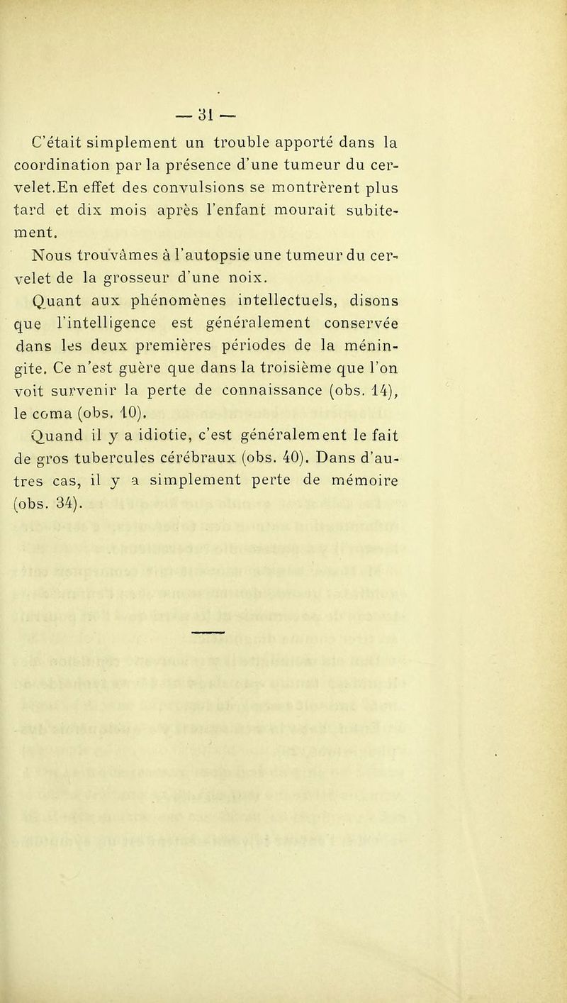 C'était simplement un trouble apporté dans la coordination par la présence d'une tumeur du cer- velet.En effet des convulsions se montrèrent plus tard et dix mois après l'enfant mourait subite- ment. Nous trouvâmes à l'autopsie une tumeur du cer- velet de la grosseur d'une noix. Quant aux phénomènes intellectuels, disons que l'intelligence est généralement conservée dans les deux premières périodes de la ménin- gite. Ce n'est guère que dans la troisième que l'on voit survenir la perte de connaissance (obs. 14), le coma (obs. 10), Quand il y a idiotie, c'est généralement le fait de gros tubercules cérébraux (obs. 40). Dans d'au- tres cas, il y a simplement perte de mémoire (obs. 34).