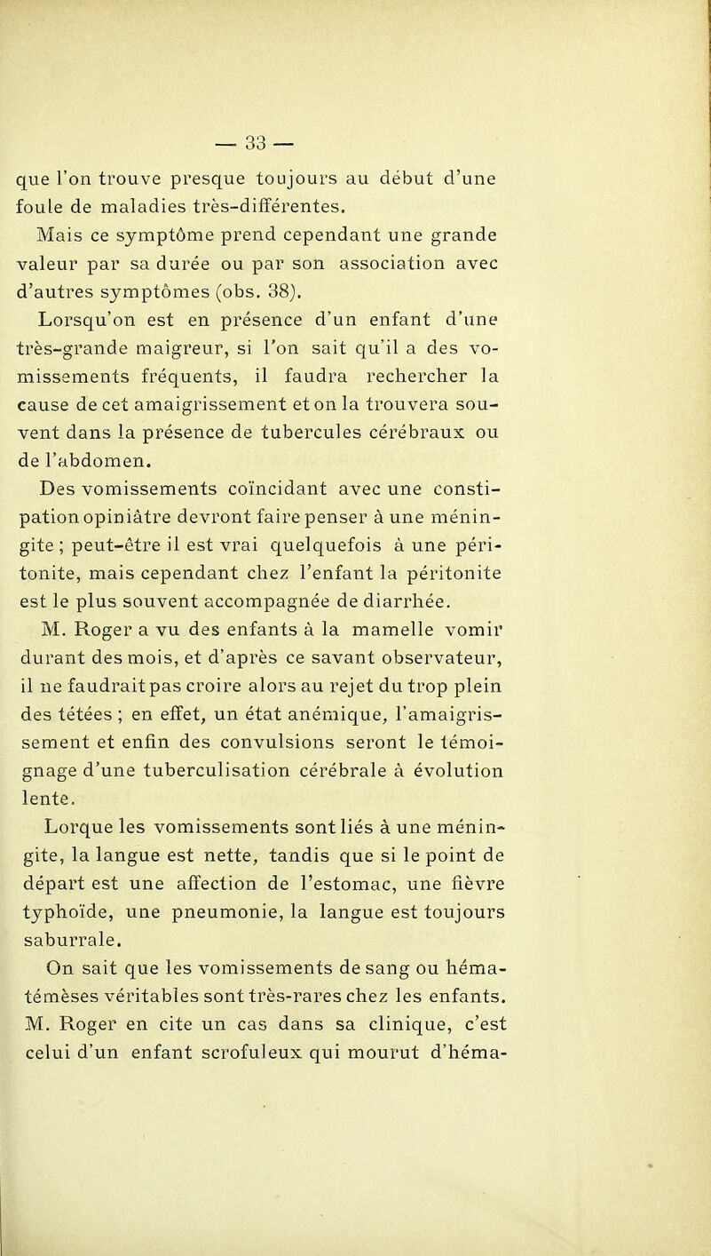 que l'on trouve presque toujours au début d'une foule de maladies très-différentes. Mais ce symptôme prend cependant une grande valeur par sa durée ou par son association avec d'autres symptômes (obs. 38). Lorsqu'on est en présence d'un enfant d'une très-grande maigreur, si l'on sait qu'il a des vo- missements fréquents, il faudra rechercher la cause de cet amaigrissement et on la trouvera sou- vent dans la présence de tubercules cérébraux ou de l'abdomen. Des vomissements coïncidant avec une consti- pation opiniâtre devront faire penser à une ménin- gite ; peut-être il est vrai quelquefois à une péri- tonite, mais cependant chez l'enfant la péritonite est le plus souvent accompagnée de diarrhée. M. Roger a vu des enfants à la mamelle vomir durant des mois, et d'après ce savant observateur, il ne faudrait pas croire alors au rejet du trop plein des tétées ; en effet, un état anémique, l'amaigris- sement et enfin des convulsions seront le témoi- gnage d'une tuberculisation cérébrale à évolution lente. Lorque les vomissements sont liés à une ménin- gite, la langue est nette, tandis que si le point de départ est une affection de l'estomac, une fièvre typhoïde, une pneumonie, la langue est toujours saburrale. On sait que les vomissements de sang ou héma- témèses véritables sont très-rares chez les enfants. M. Roger en cite un cas dans sa clinique, c'est celui d'un enfant scrofuleux qui mourut d'héma-