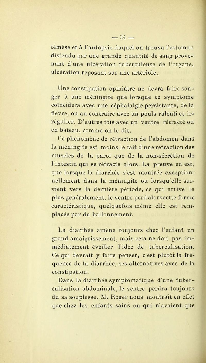 témèse et à l'autopsie duquel on trouva l'estomac distendu par une grande quantité de sang prove- nant d'une ulcération tuberculeuse de l'organe, ulcération reposant sur une artériole. Une constipation opiniâtre ne devra faire son- ger à une méningite que lorsque ce symptôme coïncidera avec une céphalalgie persistante, de la fièvre, ou au contraire avec un pouls ralenti et ir- régulier. D'autres fois avec un ventre rétracté ou en bateau, comme on le dit. Ce phénomène de rétraction de l'abdomen dans la méningite est moins le fait d'une rétraction des muscles de la paroi que de la non-sécrétion de l'intestin qui se rétracte alors. La preuve en est, que lorsque la diarrhée s'est montrée exception- nellement dans la méningite ou lorsqu'elle sur- vient vers la dernière période, ce qui arrive le plus généralement, le ventre perd alors cette forme caractéristique, quelquefois même elle est rem- placée par du ballonnement. La diarrhée amène toujours chez l'enfant un grand amaigrissement, mais cela ne doit pas im- médiatement éveiller l'idée de tuberculisation. Ce qui devrait y faire penser, c'est plutôt la fré- quence de la diarrhée, ses alternatives avec de la constipation. Dans la diarrhée symptomatique d'une tuber- culisation abdominale, le ventre perdra toujours du sa souplesse. M. Roger nous montrait en effet que chez les enfants sains ou qui n'avaient que