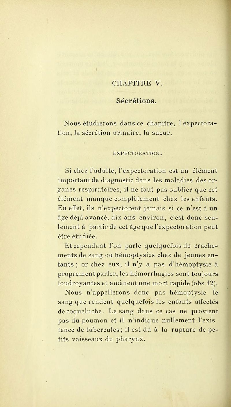 Sécrétions. Nous étudierons dans ce chapitre, l'expectora- tion, la sécrétion urinaire, la sueur. EXPECTORATION. Si chez l'adulte, l'expectoration est un élément important de diagnostic dans les maladies des or- ganes respiratoires, il ne faut pas oublier que cet élément manque complètement chez les enfants. En effet, ils n'expectorent jamais si ce n'est à un âge déjà avancé, dix ans environ, c'est donc seu- lement à partir de cet âge que l'expectoration peut être étudiée. Et cependant l'on parle quelquefois de crache- ments de sang ou hémoptysies chez de jeunes en- fants ; or chez eux, il n'y a pas d'hémoptysie à proprement parler, les hémorrhagies sont toujours foudroyantes et amènent une mort rapide (obs 12). Nous n'appellerons donc pas hémoptysie le sang que rendent quelquefois les enfants alïectés de coqueluche. Le sang dans ce cas ne provient pas du poumon et il n'indique nullement l'exis tence de tubercules; il est dû â la rupture de pe- tits vaisseaux du pharynx.