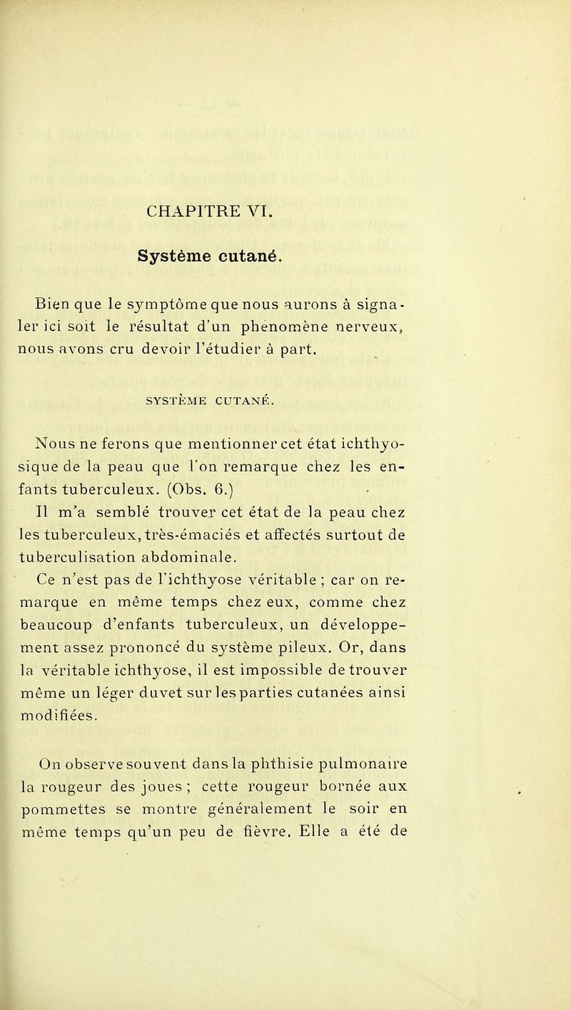 Système cutané. Bien que le sj^mptôme que nous aurons à signa- ler ici soit le résultat d'un phenonnène nerveux, nous avons cru devoir l'étudier à part. SYSTÈME CUTANÉ. Nous ne ferons que mentionner cet état ichthyo- sique de la peau que l'on remarque chez les en- fants tuberculeux. (Obs. 6.) Il m'a semblé trouver cet état de la peau chez les tuberculeux, très-émaciés et affectés surtout de tuberculisation abdominale. Ce n'est pas de l'ichthyose véritable ; car on re- marque en même temps chez eux, comme chez beaucoup d'enfants tuberculeux, un développe- ment assez prononcé du système pileux. Or, dans la véritable ichthyose, il est impossible de trouver même un léger duvet sur lesparties cutanées ainsi modifiées. On observe souvent dans la phthisie pulmonaire la rougeur des joues ; cette rougeur bornée aux pommettes se montre généralement le soir en même temps qu'un peu de fièvre. Elle a été de