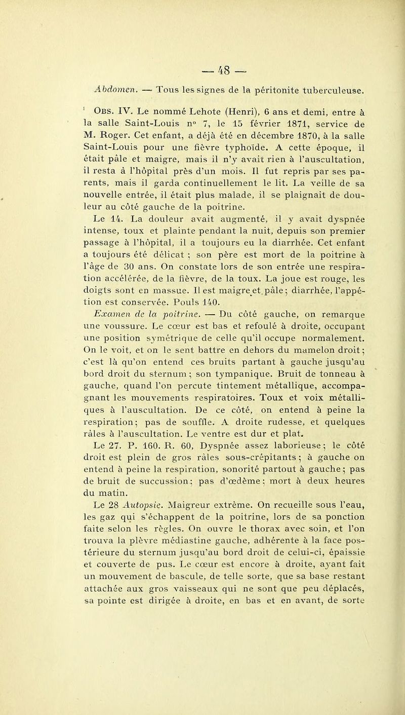 Abdomen. —• Tous les signes de la péritonite tuberculeuse. ' Obs. IV. Le nommé Lehote (Henri), 6 ans et demi, entre à la salle Saint-Louis n 7, le 15 février 1871, service de M. Roger. Cet enfant, a déjà été en décembre 1870, à la salle Saint-Louis pour une fièvre typhoïde. A cette époque, il était pâle et maigre, mais il n'y avait rien à l'auscultation, il resta à l'hôpital près d'un mois. Il fut repris par ses pa- rents, mais il garda continuellement le lit. La veille de sa nouvelle entrée, il était plus malade, il se plaignait de dou- leur au côté gauche de la poitrine. Le 14. La douleur avait augmenté, il y avait dyspnée intense, toux et plainte pendant la nuit, depuis son premier passage à l'hôpital, il a toujours eu la diarrhée. Cet enfant a toujours été délicat ; son père est mort de la poitrine à l'âge de 30 ans. On constate lors de son entrée une respira- tion accélérée, de la fièvre, de la toux. La joue est rouge, les doigts sont en massue. Il est maigre et. pâle ; diarrhée, l'appé- tion est conservée. Pouls 140. Examen de la poitrine. — Du côté gauche, on remarque une voussure. Le cœur est bas et refoulé à droite, occupant une position symétrique de celle qu'il occupe normalement. On le voit, et on le sent battre en dehors du mamelon droit ; c'est là qu'on entend ces bruits partant à gauche jusqu'au bord droit da sternum ; son tympanique. Bruit de tonneau à gauche, quand l'on percute tintement métallique, accompa- gnant les mouvements respiratoires. Toux et voix métalli- ques à l'auscultation. De ce côté, on entend à peine la respiration; pas de souffle. A droite rudesse, et quelques râles à l'auscultation. Le ventre est dur et plat. Le 27. P. 160. R. 60, Dyspnée assez laborieuse ; le côté droit est plein de gros râles sous-crépitants ; à gauche on entend à peine la respiration, sonorité partout à gauche ; pas de bruit de succussion ; pas d'œdème ; mort à deux heures du matin. Le 28 Autopsie. Maigreur extrême. On recueille sous l'eau, les gaz qui s'échappent de la poitrine, lors de sa ponction faite selon les règles. On ouvre le thorax avec soin, et l'on trouva la plèvre médiastine gauche, adhérente à la face pos- térieure du sternum jusqu'au bord droit de celui-ci, épaissie et couverte de pus. Le cœur est encore à droite, ayant fait un mouvement de bascule, de telle sorte, que sa base restant attachée aux gros vaisseaux qui ne sont que peu déplacés, sa pointe est dirigée à droite, en bas et en avant, de sorte