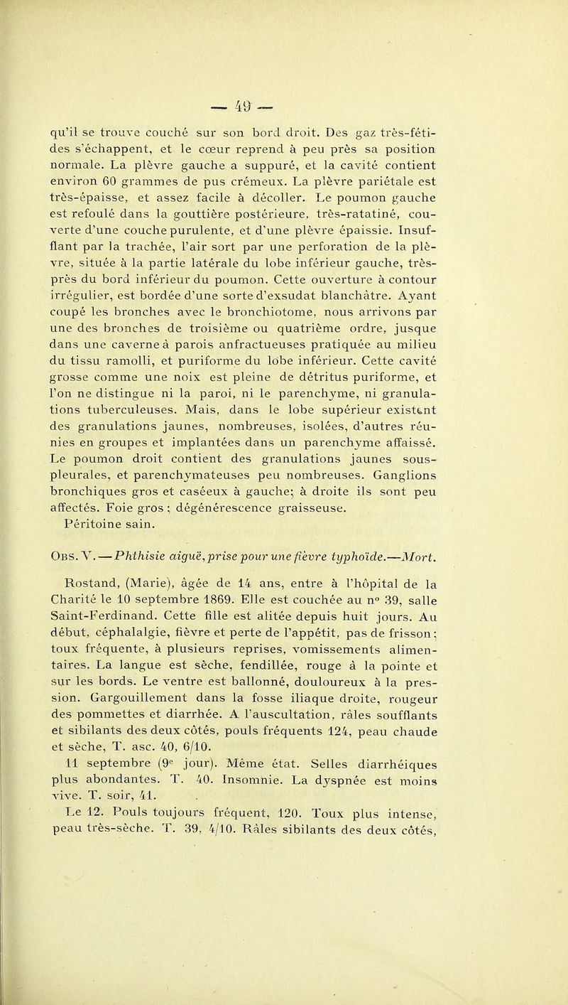 qu'il se trouve couché sur son bord droit. Des gaz très-féti- des s'échappent, et le cœur reprend à peu près sa position normale. La plèvre gauche a suppuré, et la cavité contient environ 60 grammes de pus crémeux. La plèvre pariétale est très-épaisse, et assez facile à décoller. Le poumon gauche est refoulé dans la gouttière postérieure, très-ratatiné, cou- verte d'une couche purulente, et d'une plèvre épaissie. Insuf- flant par la trachée, l'air sort par une perforation de la plè- vre, située à la partie latérale du lobe inférieur gauche, très- près du bord inférieur du poumon. Cette ouverture à contour irrégulier, est bordée d'une sorte d'exsudat blanchâtre. Ayant coupé les bronches avec le bronchiotome, nous arrivons par une des bronches de troisième ou quatrième ordre, jusque dans une caverne à parois anfractueuses pratiquée au milieu du tissu ramolli, et puriforme du lobe inférieur. Cette cavité grosse comme une noix est pleine de détritus puriforme, et l'on ne distingue ni la paroi, ni le parenchyme, ni granula- tions tuberculeuses. Mais, dans le lobe supérieur existant des granulations jaunes, nombreuses, isolées, d'autres réu- nies en groupes et implantées dans un parenchyme affaissé. Le poumon droit contient des granulations jaunes sous- pleurales, et parenchymateuses peu nombreuses. Ganglions bronchiques gros et caséeux à gauche; à droite ils sont peu affectés. Foie gros ; dégénérescence graisseuse. Péritoine sain. Obs. V. — Phthisie aiguë, prise pour une fièvre typhoïde.—Mort. Rostand, (Marie), âgée de 14 ans, entre à l'hôpital de la Charité le 10 septembre 1869. Elle est couchée au n .39, salle Saint-Ferdinand. Cette fille est alitée depuis huit jours. Au début, céphalalgie, fièvre et perte de l'appétit, pas de frisson ; toux fréquente, à plusieurs reprises, vomissements alimen- taires. La langue est sèche, fendillée, rouge à la pointe et sur les bords. Le ventre est ballonné, douloureux à la pres- sion. Gargouillement dans la fosse iliaque droite, rougeur des pommettes et diarrhée. A l'auscultation, râles soufflants et sibilants des deux côtés, pouls fréquents 124, peau chaude et sèche, T. asc. 40, 6/10. 11 septembre (9° jour). Même état. Selles diarrhéiques plus abondantes. T. 40. Insomnie. La dj^spnée est moins vive. T. soir, 41. Le 12. Pouls toujours fréquent, 120. Toux plus intense, peau très-sèche. T. 39, 4/10. Râles sibilants des deux côtés,