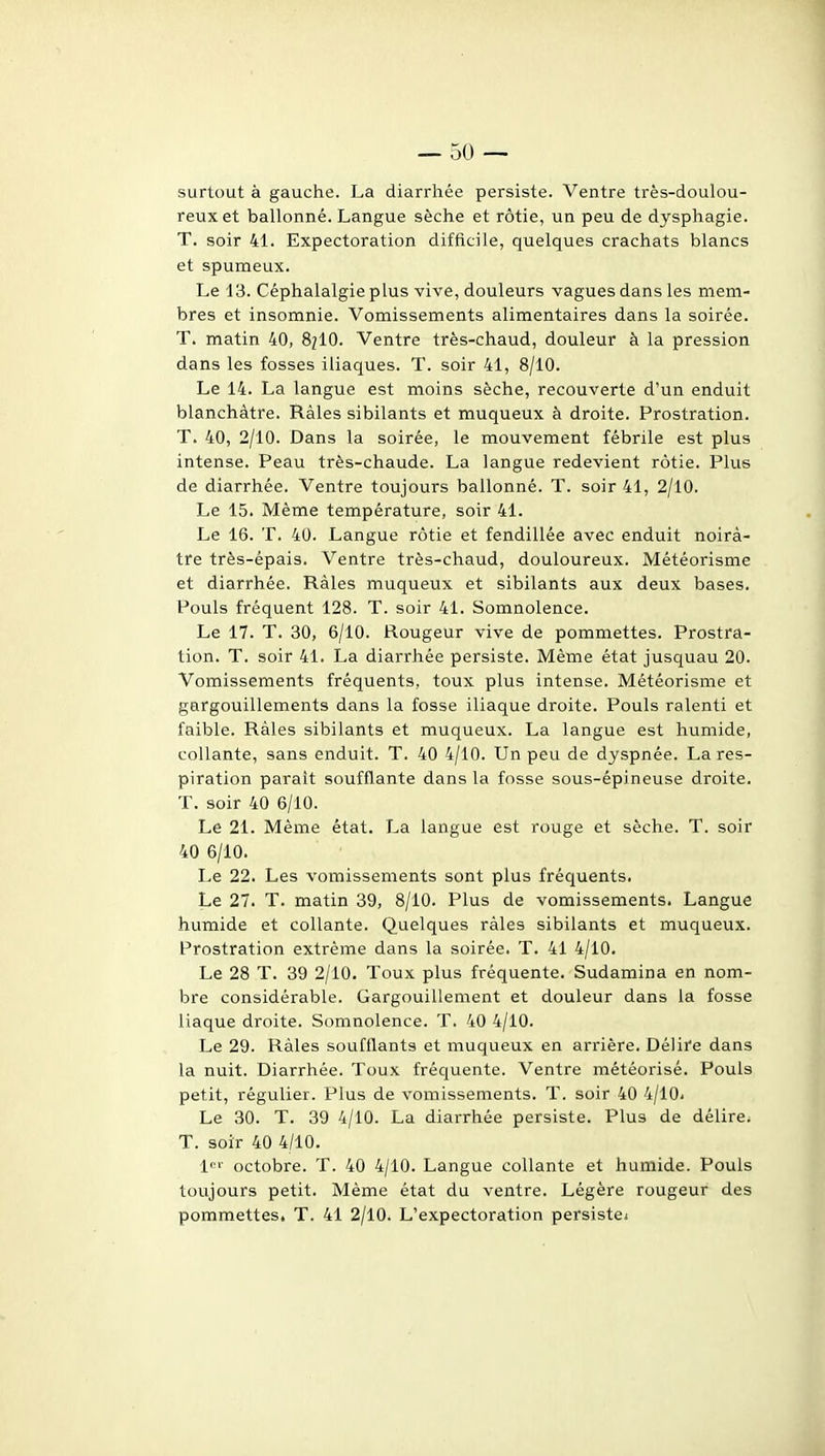 surtout à gauche. La diarrhée persiste. Ventre très-doulou- reux et ballonné. Langue sèche et rôtie, un peu de dysphagie. T. soir 41. Expectoration difficile, quelques crachats blancs et spumeux. Le 13. Céphalalgie plus vive, douleurs vagues dans les mem- bres et insomnie. Vomissements alimentaires dans la soirée. T. matin 40, S^IO. Ventre très-chaud, douleur à la pression dans les fosses Iliaques. T. soir 41, 8/10. Le 14. La langue est moins sèche, recouverte d'un enduit blanchâtre. Râles sibilants et muqueux à droite. Prostration. T. 40, 2/10. Dans la soirée, le mouvement fébrile est plus intense. Peau très-chaude. La langue redevient rôtie. Plus de diarrhée. Ventre toujours ballonné. T. soir 41, 2/10. Le 15. Même température, soir 41. Le 16. T. 40. Langue rôtie et fendillée avec enduit noirâ- tre très-épais. Ventre très-chaud, douloureux. Météorisme et diarrhée. Râles muqueux et sibilants aux deux bases. Pouls fréquent 128. T. soir 41. Somnolence. Le 17. T. 30, 6/10. Rougeur vive de pommettes. Prostra- tion. T. soir 41. La diarrhée persiste. Même état jusquau 20. Vomissements fréquents, toux plus intense. Météorisme et gargouillements dans la fosse iliaque droite. Pouls ralenti et faible. Râles sibilants et muqueux. La langue est humide, collante, sans enduit. T. 40 4/10. Un peu de dyspnée. La res- piration paraît soufflante dans la fosse sous-épineuse droite. T. soir 40 6/10. Le 21. Même état. La langue est rouge et sèche. T. soir 40 6/10. Le 22. Les vomissements sont plus fréquents. Le 27. T. matin 39, 8/10. Plus de vomissements. Langue humide et collante. Quelques râles sibilants et muqueux. Prostration extrême dans la soirée. T. 41 4/10. Le 28 T. 39 2/10. Toux plus fréquente. Sudamina en nom- bre considérable. Gargouillement et douleur dans la fosse liaque droite. Somnolence. T. 40 4/10. Le 29. Râles soufflants et muqueux en arrière. Délife dans la nuit. Diarrhée. Toux fréquente. Ventre météorisé. Pouls petit, régulier. Plus de vomissements. T. soir 40 4/10. Le 30. T. 39 4/10. La diarrhée persiste. Plus de délire. T. soir 40 4/10. Ic' octobre. T. 40 4/10. Langue collante et humide. Pouls toujours petit. Même état du ventre. Légère rougeur des pommettes. T. 41 2/10. L'expectoration persistei