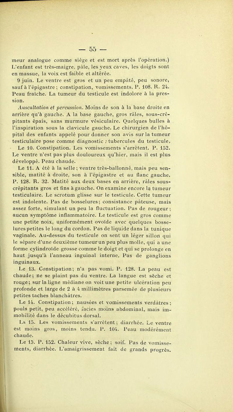 meur analogue comme siège et est mort après l'opération.) L'enfant est très-maigre, pâle, les yeux caves, les doigts sont en massue, la voix est faible et altérée. 9 juin. Le ventre est gros et un peu empâté, peu sonore, sauf à l'épigastre ; constipation, vomissements. P. 108. R. 24. Peau fraîche. La tumeur du testicule est indolore à la pres- sion. Auscultation et percussion. Moins de son à la base droite en arrière qu'à gauche. A la base gauche, gros râles, sous-cré- pitants épais, sans murmure vésiculaire. Quelques bulles à l'inspiration sous la clavicule gauche. Le chirurgien de l'hô- pital des enfants appelé pour donner son avis sur la tumeur testiculaire pose comme diagnostic .-tubercules du testicule, Le 10. Constipation. Les vomissements s'arrêtent. P. 152. Le ventre n'est pas plus douloureux qu'hier, mais il est plus développé. Peau chaude. Le 11. A été à la selle ; ventre très-ballonné, mais peu sen- sible, matité à droite, son à l'épigastre et au flanc gauche. P. 128. R. 32. Matité aux deux bases en arrière, râles sous- crépitants gros et fins à gauche. On examine encore la tumeur testiculaire. Le scrotum glisse sur le testicule. Cette tumeur est indolente. Pas de bosselures; consistance pâteuse, mais assez forte, simulant un peu la fluctuation. Pas de rougeur ; aucun symptôme inflammatoire. Le testicule est gros comme une petite noix, uniformément ovoïde avec quelques bosse- lures petites le long du cordon. Pas de liquide dans la tunique vaginale. Au-dessus du testicule on sent un léger sillon qui le sépare d'une deuxième tumeur un peu plus molle, qui a une forme cylindroïde grosse comme le doigt et qui se prolonge en haut jusqu'à l'anneau inguinal interne. Pas de ganglions inguinaux. Le 13. Constipation; n'a pas vomi. P. 128. La peau est chaude', ne se plaint pas du ventre. La langue est sèche et rouge; sur la ligne médiane on voit une petite ulcération peu profonde et large de 2 à 4 millimètres parsemée de plusieurs petites taches blanchâtres. Le 14. Constipation; nausées et vomissements verdâtres ; pouls petit, peu accéléré, faciès moins abdominal, mais im- mobilité dans le décubitus dorsal. Ls 15. Les vomissements s'arrêtent ; diarrhée. Le ventre est moins gros, moins teneiu. P. 104. Peau modérément chaude. Le 15. P. 152. Chaleur vive, sèche ; soif. Pas de vomisse- ments, diarrhée. L'amaigrissement fait de grands progrès.