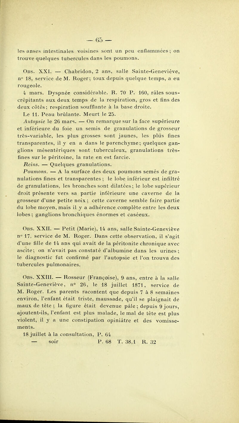 les anses intestinales voisines sont un peu enflammées ; on trouve quelques tubercules dans les poumons. Obs. XXI. — Chabridon, 2 ans, salle Sainte-Geneviève, n 18, service de M. Roger; toux depuis quelque temps, a eu rougeole. 4 mars. Dyspnée considérable. R. 70 P. 160, râles sous- crépitants aux deux temps de la respiration, gros et fins des deux côtés; respiration soufflante à la base droite. Le 11. Peau brûlante. Meurt le 25. Autopsie le 26 mars. — On remarque sur la face supérieure et inférieure du foie un semis de granulations de grosseur très-variable, les plus grosses sont jaunes, les plus fines transparentes, il y en a dans le parenchyme; quelques gan- glions mésentériques sont tuberculeux, granulations très- fines sur le péritoine, la rate en est farcie. Reins. — Quelques granulations. Poumons. — A la surface des deux poumons semés de gra- nulations fines et transparentes ; le lobe inférieur est infiltré de granulations, les bronches sont dilatées; le lobe supérieur droit présente vers sa partie inférieure une caverne de la grosseur d'une petite noix ; cette caverne semble faire partie du lobe moyen, mais il y a adhérence complète entre les deux lobes ; ganglions bronchiques énormes et caséeux. Obs. XXII. — Petit (Marie), 14 ans, salle Sainte-Geneviève n 17, service de M. Roger. Dans cette observation, il s'agit d'une fille de 14 ans qui avait de la péritonite chronique avec ascite; on n'avait pas constaté d'albumine dans les urines; le diagnostic fut confirmé par l'autopsie et l'on trouva des tubercules pulmonaires. Obs. XXIII. — Rosseur (Françoise), 9 ans, entre à la salle Sainte-Geneviève, n 26, le 18 juillet 1871, service de M. Roger. Les parents racontent que depuis 7 à 8 semaines environ, l'enfant était triste, maussade, qu'il se plaignait de maux de tète ; la figure était devenue pàle ; depuis 9 jours, ajoutent-ils, l'enfant est plus malade, le mal de tète est plus violent, il y a une constipation opiniâtre et des vomisse- ments. 18 juillet à la consultation, P. 64 — soir P. 68 T. 38,1 R. 32
