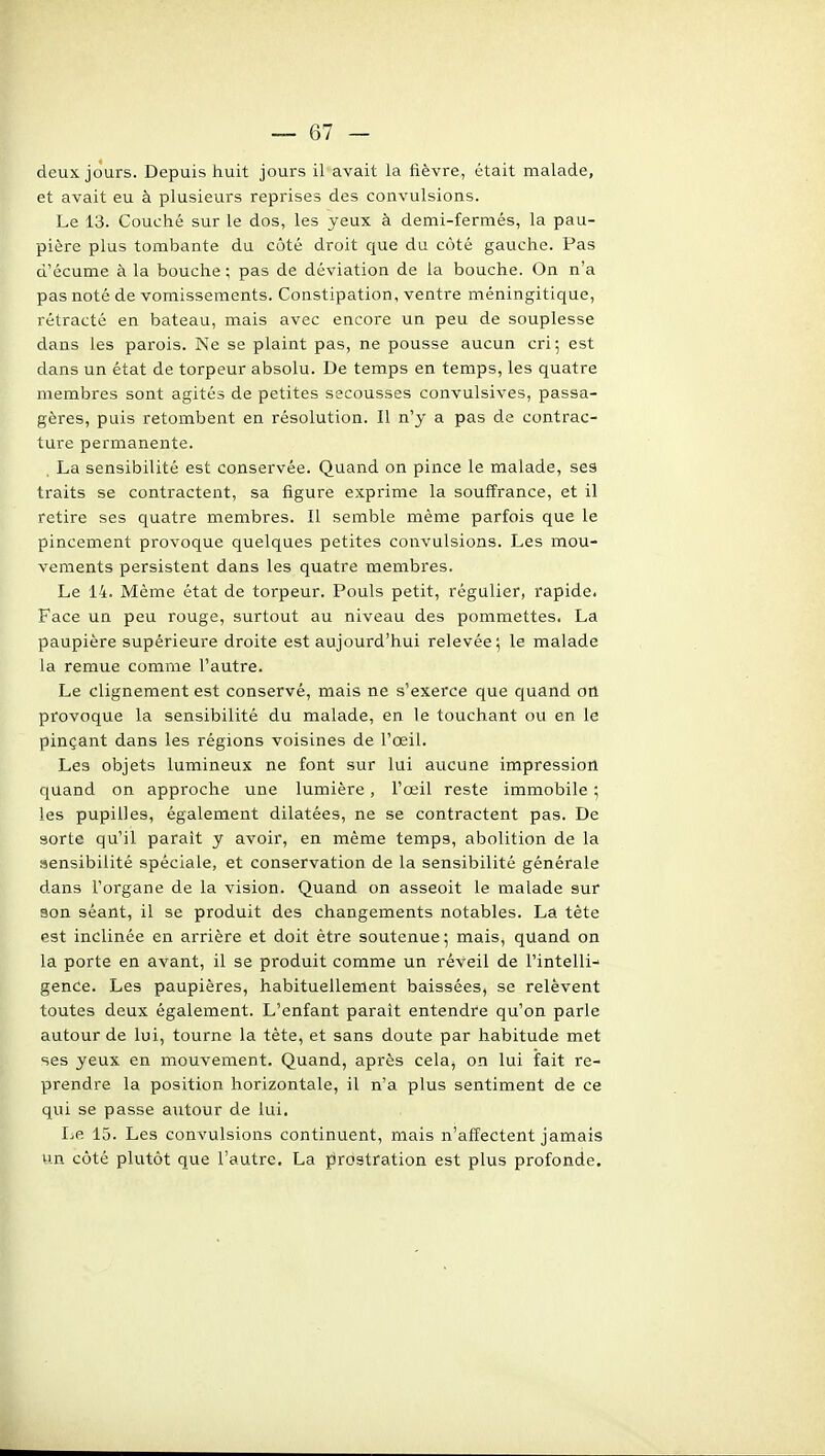 deux jours. Depuis huit jours il avait la fièvre, était malade, et avait eu à plusieurs reprises des convulsions. Le 13. Couché sur le dos, les yeux à demi-fermés, la pau- pière plus tombante du côté droit que du côté gauche. Pas d'écume à la bouche ; pas de déviation de la bouche. On n'a pas noté de vomissements. Constipation, ventre méningitique, rétracté en bateau, mais avec encore un peu de souplesse dans les parois. Ne se plaint pas, ne pousse aucun cri; est dans un état de torpeur absolu. De temps en temps, les quatre membres sont agités de petites secousses convulsives, passa- gères, puis retombent en résolution. Il n'y a pas de contrac- ture permanente. La sensibilité est conservée. Quand on pince le malade, ses traits se contractent, sa figure exprime la souffrance, et il retire ses quatre membres. Il semble même parfois que le pincement provoque quelques petites convulsions. Les mou- vements persistent dans les quatre membres. Le 14. Même état de torpeur. Pouls petit, régulier, rapide. Face un peu rouge, surtout au niveau des pommettes. La paupière supérieure droite est aujourd'hui relevée; le malade la remue comme l'autre. Le clignement est conservé, mais ne s'exerce que quand on provoque la sensibilité du malade, en le touchant ou en le pinçant dans les régions voisines de l'œil. Les objets lumineux ne font sur lui aucune impression quand on approche une lumière, l'œil reste immobile ; les pupilles, également dilatées, ne se contractent pas. De sorte qu'il parait y avoir, en même temps, abolition de la sensibilité spéciale, et conservation de la sensibilité générale dans l'organe de la vision. Quand on asseoit le malade sur son séant, il se produit des changements notables. La tête est inclinée en arrière et doit être soutenue ; mais, quand on la porte en avant, il se produit comme un réveil de l'intelli- gence. Les paupières, habituellement baissées, se relèvent toutes deux également. L'enfant paraît entendre qu'on parle autour de lui, tourne la tête, et sans doute par habitude met ses yeux en mouvement. Quand, après cela, on lui fait re- prendre la position horizontale, il n'a plus sentiment de ce qui se passe autour de lui. I:.e 15. Les convulsions continuent, mais n'affectent jamais un côté plutôt que l'autre. La ^Prostration est plus profonde.