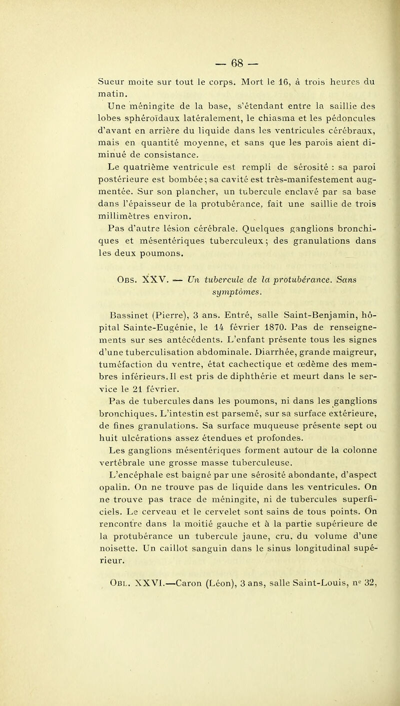 Sueur moite sur tout ie corps. Mort le 16, à trois heures du matin. Une méningite de la base, s'étendant entre la saillie des lobes sphéroïdaux latéralement, le chiasma et les pédoncules d'avant en arrière du liquide dans les ventricules cérébraux, mais en quantité moyenne, et sans que les parois aient di- minué de consistance. Le quatrième ventricule est rempli de sérosité : sa paroi postérieure est bombée ; sa cavité est très-manifestement aug- mentée. Sur son plancher, un tubercule enclavé par sa base dans l'épaisseur de la protubérance, fait une saillie de trois millimètres environ. Pas d'autre lésion cérébrale. Quelques ganglions bronchi- ques et mésentériques tuberculeux ; des granulations dans les deux poumons. Obs. XXV. — Un tubercule de la protubérance. Sans symptômes. Bassinet (Pierre), 3 ans. Entré, salle Saint-Benjamin, hô- pital Sainte-Eugénie, le 14 février 1870. Pas de renseigne- ments sur ses antécédents. L'enfant présente tous les signes d'une tuberculisation abdominale. Diarrhée, grande maigreur, tuméfaction du ventre, état cachectique et œdème des mem- bres inférieurs. Il est pris de diphthérie et meurt dans le ser- vice le 21 février. Pas de tubercules dans les poumons, ni dans les ganglions bronchiques. L'intestin est parsemé, sur sa surface extérieure, de fines granulations. Sa surface muqueuse présente sept ou huit ulcérations assez étendues et profondes. Les ganglions mésentériques forment autour de la colonne vertébrale une grosse masse tuberculeuse. L'encéphale est baigné par une sérosité abondante, d'aspect opalin. On ne trouve pas de liquide dans les ventricules. On ne trouve pas trace de méningite, ni de tubercules superfi- ciels. Le cerveau et le cervelet sont sains de tous points. On rencontre dans la moitié gauche et à la partie supérieure de la protubérance un tubercule jaune, cru, du volume d'une noisette. Un caillot sanguin dans le sinus longitudinal supé- rieur. Obl. XXVI.—Caron (Léon), 3 ans, salle Saint-Louis, n*^^ 32,