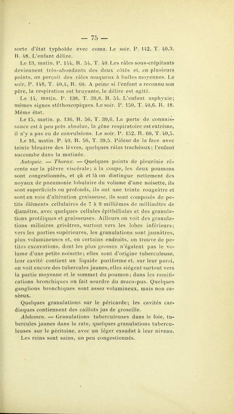 sorte d'état typhoïde avec coma. Le soir. P. 142, T. 40,3, R. 48. L'enfant délire. Le 1,3, matin. P. 144, R. 54, T. 40. Les râles sous-crépitants deviennent très-abondants des deux côtés et, en plusieurs points, on perçoit des râles muqueux à bulles moyennes. Le soir, P. 148, T. 40,4, R. 60. A peine si l'enfant a reconnu son père, la respiration est bruyante, le délire est agité. Le 14, matin. P. 138, T. 39,8, R. 54. L'enfant asphyxie; mêmes signes stéthoscopiques. Le soir. P. 150, T. 40,6, R. 18. Même état. Le 15, matin, p. 136, R. 56, T. 39,6. La perte de connais- sance est à peu près absolue, la gène respiratoire est extrême, il n'y a pas eu de convulsions. Le soir. P. 152, R. 60, T. 40,5. Le 16, matin. P. 40, R. 56, T. 39,5. Pâleur de la face avec teinte bleuâtre des lèvres, quelques râles trachéaux; l'enfant succombe dans la matinée. Autopsie. — Thorax. — Quelques points de pleurésie ré- cente sur la plèvre viscérale; à la coupe, les deux poumons sont congestionnés, et çà et là on distingue nettement des noyaux de pneumonie lobulaire du volume d'une noisette, ils sont superficiels ou profonds, ils ont une teinte rougeàtre et sont en voie d'altération graisseuse, ils sont composés de pe- tits éléments cellulaires de 7 à 9 millièmes de millimètre de 4iamètre, avec quelques cellules épithéliales et des granula- tions protéiques et graisseuses. Ailleurs on voit des granula- tions miliaires grisâtres, surtout vers les lobes inférieurs; vers les parties supérieures, les granulations sont jaunâtres, plus volumineuses et, en certains endroits, on trouve de pe- tites excavations, dont les plus grosses n'égalent pas le vo- lume d'une petite noisette; elles sont d'origine tuberculeuse, leur cavité contient un liquide puriforme et, sur leur paroi, on voit encore des tubercules jaunes, elles siègent surtout vers la partie moyenne et le sommet du poumon; dans les ramifi- cations bronchiques on fait sovirdre du muco-pus. Quelques ganglions bronchiques sont assez volumineux, mais non ca- séeux. Quelques granulations sur le péricarde; les cavités car- diaques contiennent des caillots jus de groseille. Abdomen, — Granulations tuberculeuses dans le foie, tu- bercules jaunes dans la rate, quelques granulations tubercu- leuses sur le péritoine, avec un léger exsudât à leur niveau. Les reins sont sains, un peu congestionnés.