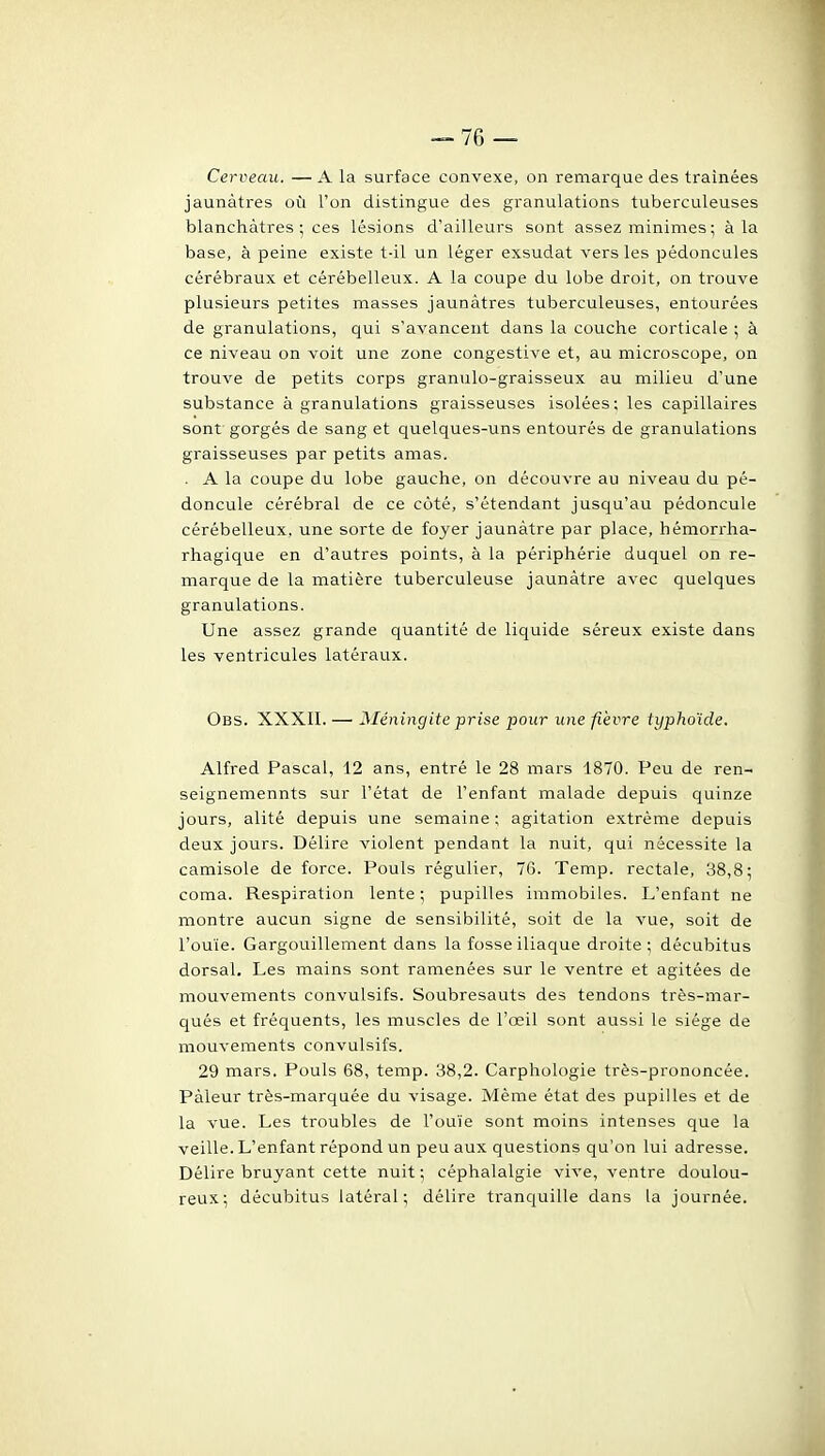Cerveau. —A la surface convexe, on remarque des traînées jaunâtres où l'on distingue des granulations tuberculeuses blanchâtres ; ces lésions d'ailleurs sont assez minimes ; à la base, à peine existe t-il un léger exsudât vers les pédoncules cérébraux et cérébelleux. A la coupe du lobe droit, on trouve plusieurs petites masses jaunâtres tuberculeuses, entourées de granulations, qui s'avancent dans la couche corticale ; à ce niveau on voit une zone congestive et, au microscope, on trouve de petits corps graniilo-graisseux au milieu d'une substance à granulations graisseuses isolées; les capillaires sont gorgés de sang et quelques-uns entourés de granulations graisseuses par petits amas. . A la coupe du lobe gauche, on découvre au niveau du pé- doncule cérébral de ce côté, s'étendant jusqu'au pédoncule cérébelleux, une sorte de foyer jaunâtre par place, hémorrha- rhagique en d'autres points, à la périphérie duquel on re- marque de la matière tuberculeuse jaunâtre avec quelques granulations. Une assez grande quantité de liquide séreux existe dans les ventricules latéraux. Obs. XXXII. — Méningite prise pour une fièvre typhoïde. Alfred Pascal, 12 ans, entré le 28 mars 1870. Peu de ren- seignemennts sur l'état de l'enfant malade depuis quinze jours, alité depuis une semaine ; agitation extrême depuis deux jours. Délire violent pendant la nuit, qui nécessite la camisole de force. Pouls régulier, 76. Temp. rectale, 38,8 ^ coma. Respiration lente; pupilles immobiles. L'enfant ne montre aucun signe de sensibilité, soit de la vue, soit de l'ouïe. Gargouillement dans la fosse iliaque droite ; décubitus dorsal. Les mains sont ramenées sur le ventre et agitées de mouvements convulsifs. Soubresauts des tendons très-mar- qués et fréquents, les muscles de l'œil sont aussi le siège de mouvements convulsifs. 29 mars. Pouls 68, temp. 38,2. Carphologie très-prononcée. Pâleur très-marquée du visage. Même état des pupilles et de la vue. Les troubles de l'ouïe sont moins intenses que la veille. L'enfant répond un peu aux questions qu'on lui adresse. Délire bruyant cette nuit ; céphalalgie vive, ventre doulou- reux; décubitus latéral; délire tranquille dans la journée.