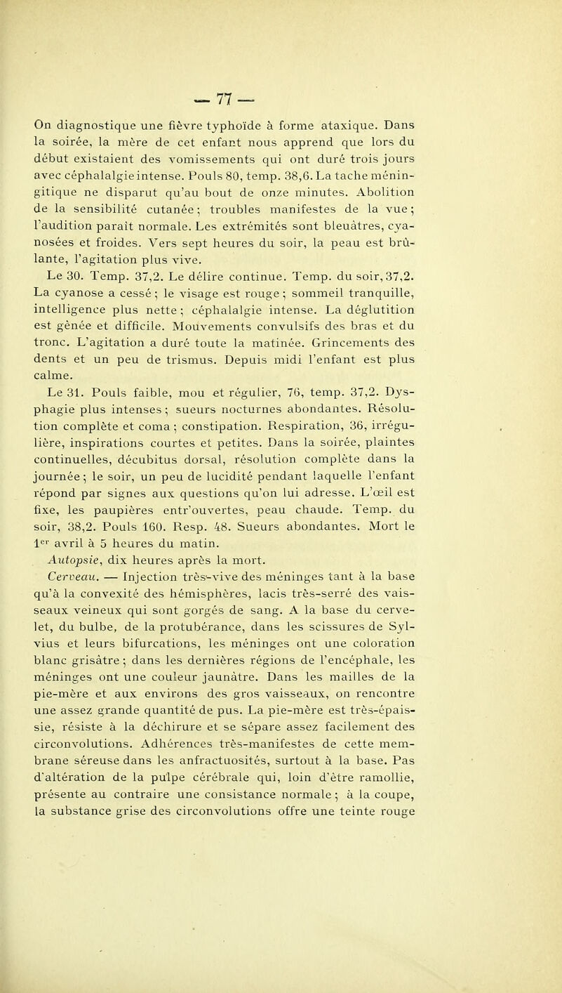 On diagnostique une fièvre typhoïde à forme ataxique. Dans la soirée, la mère de cet enfant nous apprend que lors du début existaient des vomissements qui ont duré trois jours avec céphalalgie intense. Pouls 80, temp. 38,6. La tache ménin- gitique ne disparut qu'au bout de onze minutes. Abolition de la sensibilité cutanée ; troubles manifestes de la vue ; l'audition paraît normale. Les extrémités sont bleuâtres, cya- nosées et froides. Vers sept heures du soir, la peau est brû- lante, l'agitation plus vive. Le 30. Temp. 37,2. Le délire continue. Temp. du soir, 37,2. La cyanose a cessé ; le visage est rouge ; sommeil tranquille, intelligence plus nette ; céphalalgie intense. La déglutition est gênée et difficile. Mouvements convulsifs des bras et du tronc. L'agitation a duré toute la matinée. Grincements des dents et un peu de trismus. Depuis midi l'enfant est plus calme. Le 31. Pouls faible, mou et régulier, 76, temp. 37,2. Dys- phagie plus intenses; sueurs nocturnes abondantes. Résolu- tion complète et coma ; constipation. Respiration, 36, irrégu- lière, inspirations courtes et petites. Dans la soirée, plaintes continuelles, décubitus dorsal, résolution complète dans la journée; le soir, un peu de lucidité pendant laquelle l'enfant répond par signes aux questions qu'on lui adresse. L'œil est fixe, les paupières entr'ouvertes, peau chaude. Temp. du soir, 38,2. Pouls 160. Resp. 48. Sueurs abondantes. Mort le 1<='' avril à 5 heures du matin. Autopsie, dix heures après la mort. Cerveau. — Injection très^vive des méninges tant à la base qu'à la convexité des hémisphères, lacis très-serré des vais- seaux veineux qui sont gorgés de sang. A la base du cerve- let, du bulbe, de la protubérance, dans les scissures de Syl- vius et lears bifurcations, les méninges ont une coloration blanc grisâtre ; dans les dernières régions de l'encéphale, les méninges ont une couleur jaunâtre. Dans les mailles de la pie-mère et aux environs des gros vaisseaux, on rencontre une assez grande quantité de pus. La pie-mère est très-épais- sie, résiste à la déchirure et se sépare assez facilement des circonvolutions. Adhérences très-manifestes de cette mem- brane séreuse dans les anfractaosités, surtout à la base. Pas d'altération de la pulpe cérébrale qui, loin d'être ramollie, présente au contraire une consistance normale ; à la coupe, la substance grise des circonvolutions offre une teinte rouge