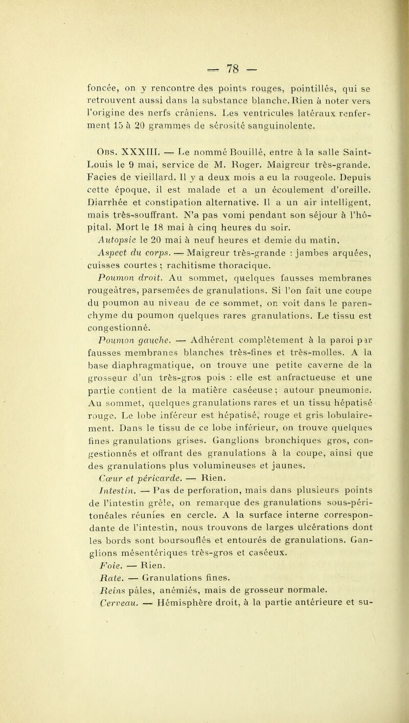 foncée, on y rencontre des points rouges, pointillés, qui se retrouvent aussi dans la substance blanche. Rien à noter vers l'origine des nerfs crâniens. Les ventricules latéraux renfer- ment 15 à 20 grammes de sérosité sanguinolente. Obs. XXXIII. — Le nommé Bouillé, entre à la salle Saint- Louis le 9 mai, service de M. Roger. Maigreur très-grande. Faciès de vieillard. Il y a deux mois a eu la rougeole. Depuis cette époque, il est malade et a un écoulement d'oreille. Diarrhée et constipation alternative. Il a un air intelligent, mais très-soufîrant. N'a pas vomi pendant son séjour à l'hô- pital. Mort le 18 mai à cinq heures du soir. Autopsie le 20 mai à neuf heures et demie du matin. Aspect du corps. — Maigreur très-grande : jambes arquées, cuisses courtes ; rachitisme thoracique. Poumon droit. Au sommet, quelques fausses membranes rougeàtres, parsemées de granulations. Si l'on fait une coupe du poumon au niveau de ce sommet, on voit dans le paren- chyme du poumon quelques rares granulations. Le tissu est congestionné. Poumon gauche. — Adhérent complètement à la paroi par fausses membranes blanches très-fines et très-molles. A la base diaphragmatique, on trouve une petite caverne de la grosseur d'un très-gros pois : elle est anfractueuse et une partie contient de la matière caséeuse ; autour pneumonie. Au sommet, quelques granulations rares et un tissu hépatisé rouge. Le lobe inféreur est hépatisé, rouge et gris lobulaire- ment. Dans le tissu de ce lobe inférieur, on trouve quelques fines granulations grises. Ganglions bronchiques gros, con- gestionnés et offrant des granulations à la coupe, ainsi que des granulations plus volumineuses et jaunes. Cœur et péricarde. — Rien. Intestin. —Pas de perforation, mais dans plusieurs points de l'intestin grêle, on remarque des granulations sous-péri- tonéales réunies en cercle. A la surface interne correspon- dante de l'intestin, nous trouvons de larges ulcérations dont les bords sont boursouflés et entourés de granulations. Gan- glions mésentériques très-gros et caséeux. Foie. — Rien. RcLte. — Granulations fines. Reins pâles, anémiés, mais de grosseur normale. Cerveau. — Hémisphère droit, à la partie antérieure et su-