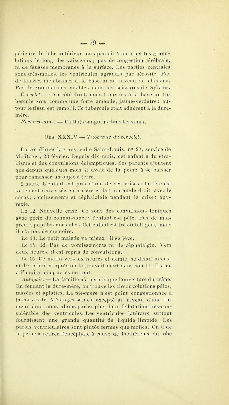 périeure du lobe antérieur, on aperçoit 4 ou 5 petites granu- lations le long des vaisseaux ; pas de congestion cérébrale, ni de fausses membranes à la surface. Les parties centrales sont très-molles, les ventricules agrandis par sérosité. Pas de fausses membranes k la base ni au niveau du chiasma. Pas de granulations visibles dans les scissures de Sylvius. Cervelet. — Au côté droit, nous trouvons à la base un tu- bercule gros comme une forte amande, jaune-verdàtre ; au- tour le tissu est ramolli. Ce tubercule était adhérent à la dure- mère. Rochers sains. — Caillots sanguins dans les sinus, Ods. XXXIV — Tubercule du cervelet. Lorcot (Ernest), 7 ans, salle Saint-Louis, n 23, service de M. Roger, 23 février. Depuis dix mois, cet enfant a du stra- bisme et des convulsions éclamptiques. Ses parents ajoutent que depuis quelques mois il avait de la peine à se baisser pour ramasser un objet à terre. 2 mars. L'enfant est pris d'une de ses crises : la tète est fortement renversée en arrière et fait un angle droit avec le corps: vomissements et céphalalgie pendant la crise; apy- rexie. Le 12. Nouvelle crise. Ce sont des convulsions toniques avec perte de connaissance ; l'enfant est pâle. Pas de mai- greur; pupilles normales. Cet enfant est très-intelligent, mais il n'a pas de mémoire. Le 13. Le petit malade va mieux ; il se lève. Le 14. Id, Pas de vomissements ni de céphalalgie. Vers deux heures, il est repris de convulsions. Le 15. Ce matin vers six heures et demie, se disait mieux, et dix minutes après on le trouvait mort dans son lit. 11 a eu à l'hôpital cinq accès en tout. Autopsie. — La famille n'a permis que l'ouverture du crâne. En fendant la dure-mère, on trouve les circonvolutions pâles, tassées et aplaties. La pie-mère n'est point congestionnée à la convexité. Méninges saines, excepté au niveau d'une tu- meur dont nous allons parler plus loin. Dilatation très-con- sidérable des ventricules. Les ventricules latéraux surtout fournissent une grande quantité de liquide limpide. Les parois ventriculaires sont plutôt fermes que molles. On a de la peine à retirer l'encéphale à cause de l'adhérence du lobe
