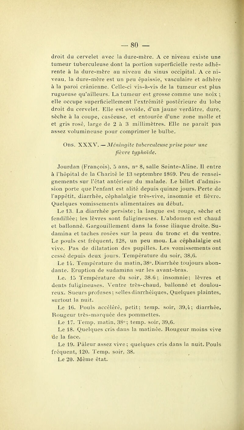 droit du cervelet avec la dure-raère. A ce niveau existe une tumeur tuberculeuse dont la portion superficielle reste adhé- rente à la dure-mère au niveau du sinus occipital. A ce ni- veau, la dure-mère est un peu épaissie, vasculaire et adhère à la paroi crânienne. Celle-ci vis-à-vis de la tumeur est plus rugueuse qu'ailleurs. La tumeur est grosse comme une noix ; elle occupe superficiellement l'extrémité postérieure du lobe droit du cervelet. Elle est ovoïde, d'un jaune verdàtre, dure, sèche à la coupe, caséeuse, et entourée d'une zone molle et et gris rosé, large de 2 à 3 millimètres. Elle ne paraît pas assez volumineuse pour comprimer le bulbe. Obs. XXXV.—Aléningitc tuberculeuse 2irise pour une fièvre typhoïde. Jourdan (François), 5 ans, n 8, salle Sainte-Aline. Il entre à l'hùpital de la Charité le 13 septembre 1869. Peu de rensei- gnements sur l'état antérieur du malade. Le billet d'admis- sion porte que l'enfant est alité depuis quinze jours. Perte de l'appétit, diarrhée, céphalalgie très-vive, insomnie et fièvre. Quelques vomissements alimentaires au début. Le 13. La diarrhée persiste; la langue est rouge, sèche et fendillée; les lèvres sont fuligineuses. L'abdomen est chaud et ballonné. Gargouillement dans la fosse iliaque droite. Su- damina et taches rosées sur la peau du tronc et du ventre. Le pouls est fréquent, 128, un peu mou. La céphalalgie est vive. Pas de dilatation des pupilles. Les vomissements ont cessé depuis deux jours. Température du soir, 38,6. Le 14. Température du matin, 38. Diarrhée toujours abon- dante. Eruption de sudamiha sur les avant-bras. Le. 15 Température du soir, 38.6; insomnie; lèvres et dents fuligineuses. Ventre très-chaud, ballonné et doulou- reux. Sueurs profuses ; selles diarrhéiques. Quelques plaintes, surtout la nuit. Le 16. Pouls accéléré, petit; terap. soir, 39,4; diarrhée. Rougeur très-marquée des pommettes. Le 17. Temp. matin, 38; temp. soir, 39,6. Le 18. Quelques cris dans la matinée. Rougeur moins vive de la face. Le 19. Pâleur assez vive; quelques cris dans la nuit. Pouls fréquent, 120. Temp. soir, 38. Le 20. Même état.