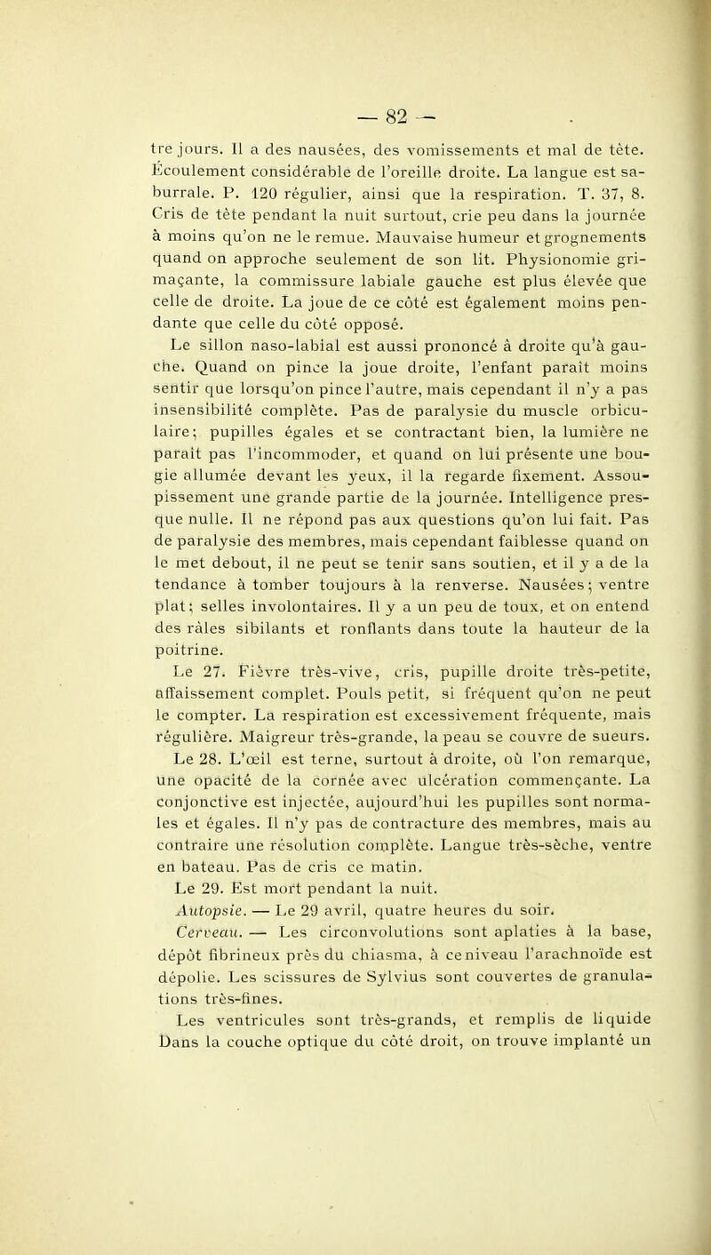 tre jours. Il a des nausées, des A-omissements et mal de tète. Ecoulement considérable de l'oreille droite. La langue est sa- burrale. P. 120 régulier, ainsi que la respiration. T. 37, 8. Cris de tête pendant la nuit surtout, crie peu dans la journée à moins qu'on ne le remue. Mauvaise humeur et grognements quand on approche seulement de son lit. Physionomie gri- maçante, la commissure labiale gauche est plus élevée que celle de droite. La joue de ce coté est également moins pen- dante que celle du coté opposé. Le sillon naso-labial est aussi prononcé à droite qu'à gau- che. Quand on pince la joue droite, l'enfant paraît moins sentir que lorsqu'on pince l'autre, mais cependant il n'y a pas insensibilité complète. Pas de paralysie du muscle orbicu- laire; pupilles égales et se contractant bien, la lumière ne parait pas l'incommoder, et quand on lui présente une bou- gie allumée devant les yeux, il la regarde fixement. Assou- pissement une grande partie de la journée. Intelligence pres- que nulle. Il ne répond pas aux questions qu'on lui fait. Pas de paralysie des membres, mais cependant faiblesse quand on le met debout, il ne peut se tenir sans soutien, et il y a de la tendance à tomber toujours à la renverse. Nausées ; ventre plat; selles involontaires. Il y a un peu de toux, et on entend des râles sibilants et ronflants dans toute la hauteur de la poitrine. Le 27. Fièvre très-vive, cris, pupille droite très-petite, affaissement complet. Pouls petit, si fréquent qu'on ne peut le compter. La respiration est excessivement fréquente, mais régulière. Maigreur très-grande, la peau se couvre de sueurs. Le 28. L'œil est terne, surtout à droite, où l'on remarque, une opacité de la cornée avec ulcération commençante. La conjonctive est injectée, aujourd'hui les pupilles sont norma- les et égales. Il n'y pas de contracture des membres, mais au contraire une résolution complète. Langue très-sèche, ventre en bateau. Pas de cris ce matin. Le 29. Est mort pendant la nuit. Autopsie. — Le 29 avril, quatre heures du soir. Cerveau. — Les circonvolutions sont aplaties à la base, dépôt fibrineux près du chiasma, à ce niveau l'arachnoïde est dépolie. Les scissures de Sylvius sont couvertes de granula- tions très-fines. Les ventricules sont très-grands, et remplis de liquide Dans la couche optique du coté droit, on trouve implanté un
