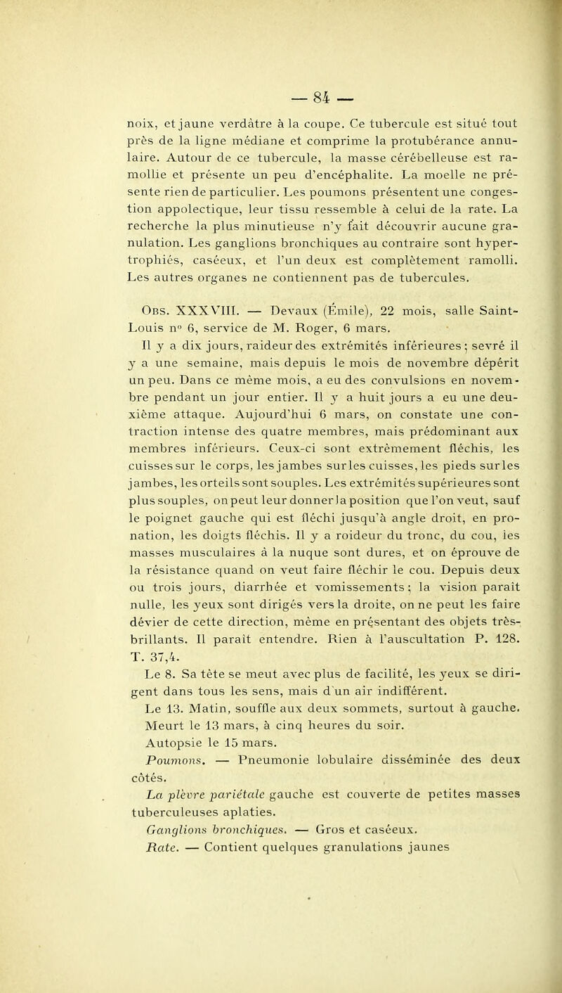 noix, et jaune verdàtre à la coupe. Ce tubercule est situé tout près de la ligne médiane et comprime la protubérance annu- laire. Autour de ce tubercule, la masse cérébelleuse est ra- mollie et présente un peu d'encéphalite. La moelle ne pré- sente rien de particulier. Les poumons présentent une conges- tion appolectique, leur tissu ressemble à celui de la rate. La recherche la plus minutieuse n'y fait découvrir aucune gra- nulation. Les ganglions bronchiques au contraire sont hyper- trophiés, caséeux, et l'un deux est complètement ramolli. Les autres organes ne contiennent pas de tubercules. Obs. XXXVIII. — Devaux (Emile), 22 mois, salle Saint- Louis n 6, service de M. Roger, 6 mars. Il y a dix jours, raideur des extrémités inférieures; sevré il y a une semaine, mais depuis le mois de novembre dépérit un peu. Dans ce même mois, a eu des convulsions en novem- bre pendant un jour entier. Il 3' a huit jours a eu une deu- xième attaque. Aujourd'hui 6 mars, on constate une con- traction intense des quatre membres, mais prédominant aux membres inférieurs. Ceux-ci sont extrêmement fléchis, les cuissessur le corps, les jambes surles cuisses, les pieds surles jambes, les orteils sont souples. Les extrémités supérieures sont plus souples, on peut leur donner la position que l'on veut, sauf le poignet gauche qui est fléchi jusqu'à angle droit, en pro- nation, les doigts fléchis. Il y a roideur du tronc, du cou, les masses musculaires à la nuque sont dures, et on éprouve de la résistance quand on veut faire fléchir le cou. Depuis deux ou trois jours, diarrhée et vomissements; la vision paraît nulle, les yeux sont dirigés vers la droite, on ne peut les faire dévier de cette direction, même en présentant des objets très- / brillants. Il parait entendre. Rien à l'auscultation P. 128. T. 37,4. Le 8. Sa tète se meut avec plus de facilité, les yeux se diri- gent dans tous les sens, mais d un air indilïérent. Le 13. Matin, souffle aux deux sommets, surtout à gauche. Meurt le 13 mars, à cinq heures du soir. Autopsie le 15 mars. Poumons. — Pneumonie lobulaire disséminée des deux côtés. La plèvre pariétale gauche est couverte de petites masses tuberculeuses aplaties. Ganglions bronchiques. — Gros et caséeux. Rate. — Contient quelques granulations jaunes