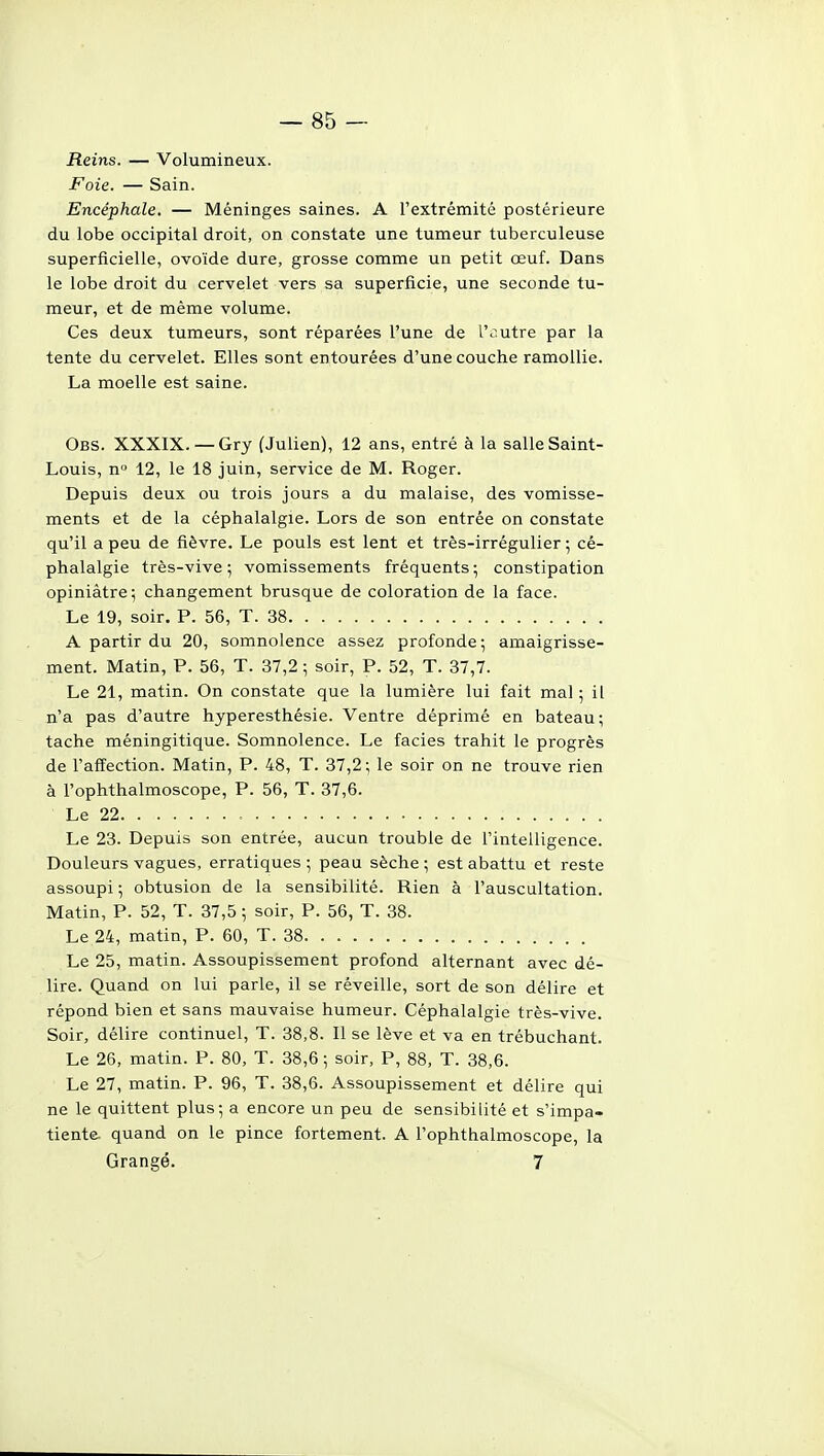 Reins. — Volumineux. Foie. — Sain. Encéphale, — Méninges saines. A l'extrémité postérieure du lobe occipital droit, on constate une tumeur tuberculeuse superficielle, ovoïde dure, grosse comme un petit œuf. Dans le lobe droit du cervelet vers sa superficie, une seconde tu- meur, et de même volume. Ces deux tumeurs, sont réparées l'une de l'autre par la tente du cervelet. Elles sont entourées d'une couche ramollie. La moelle est saine. Obs. XXXIX.—Gry (Julien), 12 ans, entré à la salle Saint- Louis, n 12, le 18 juin, service de M. Roger. Depuis deux ou trois jours a du malaise, des vomisse- ments et de la céphalalgie. Lors de son entrée on constate qu'il a peu de fièvre. Le pouls est lent et très-irrégulier ; cé- phalalgie très-vive ; vomissements fréquents ; constipation opiniâtre; changement brusque de coloration de la face. Le 19, soir. P. 56, T. 38 A partir du 20, somnolence assez profonde ; amaigrisse- ment. Matin, P. 56, T. 37,2 ; soir, P. 52, T. 37,7. Le 21, matin. On constate que la lumière lui fait mal ; il n'a pas d'autre hyperesthésie. Ventre déprimé en bateau; tache méningitique. Somnolence. Le faciès trahit le progrès de l'affection. Matin, P. 48, T. 37,2 ; le soir on ne trouve rien à l'ophthalmoscope, P. 56, T. 37,6. Le 22 Le 23. Depuis son entrée, aucun trouble de l'intelligence. Douleurs vagues, erratiques ; peau sèche ; est abattu et reste assoupi ; obtusion de la sensibilité. Rien à l'auscultation. Matin, P. 52, T. 37,5 ; soir, P. 56, T. 38. Le 24, matin, P. 60, T. 38 Le 25, matin. Assoupissement profond alternant avec dé- lire. Quand on lui parle, il se réveille, sort de son délire et répond bien et sans mauvaise humeur. Céphalalgie très-vive. Soir, délire continuel, T. 38,8. Il se lève et va en trébuchant. Le 26, matin. P. 80, T. 38,6; soir, P, 88, T. 38,6. Le 27, matin. P. 96, T. 38,6. Assoupissement et délire qui ne le quittent plus; a encore un peu de sensibilité et s'impa- tiente, quand on le pince fortement. A l'ophthalmoscope, la Grange. 7