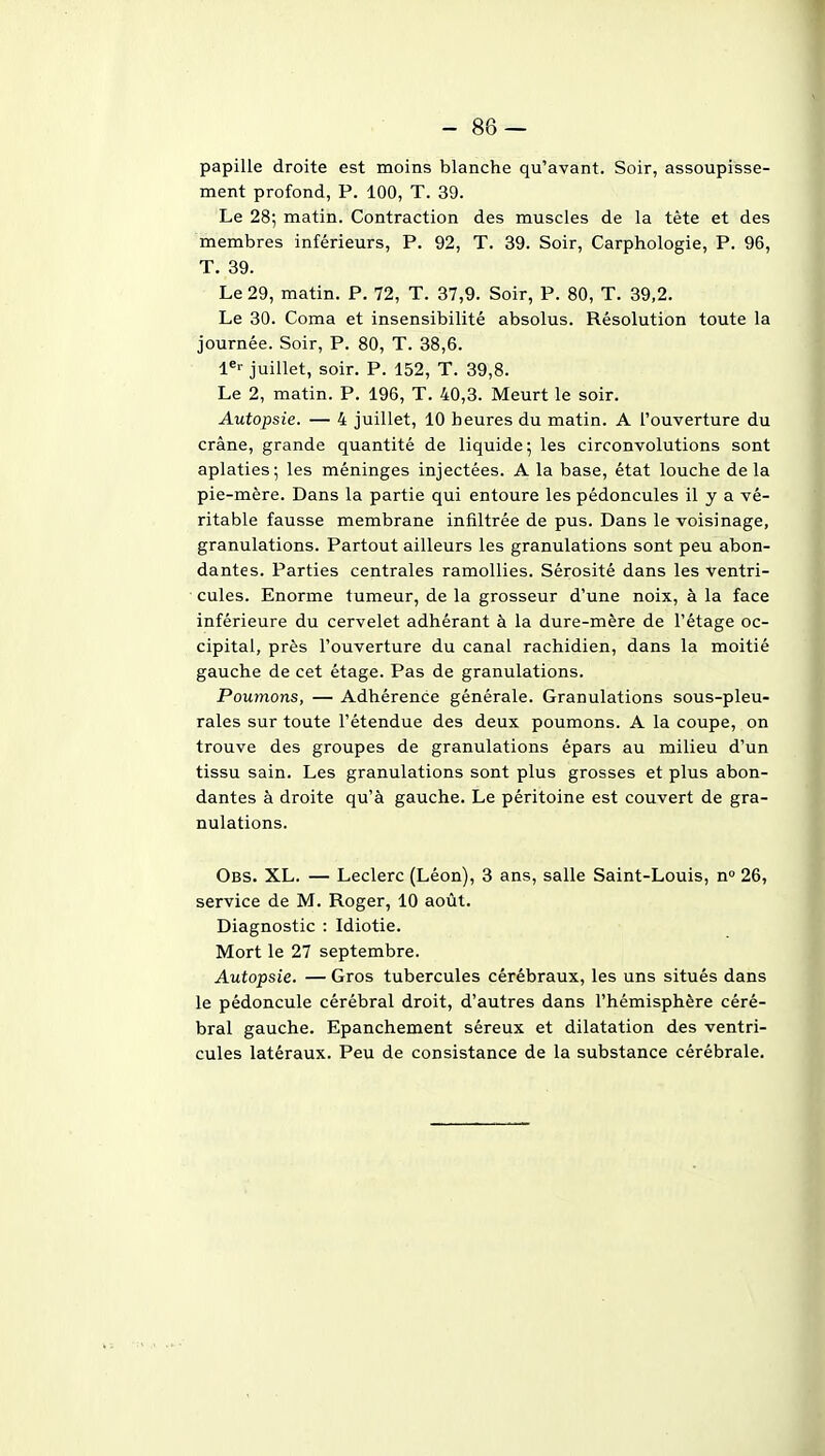 -86 — papille droite est moins blanche qu'avant. Soir, assoupisse- ment profond, P. 100, T. 39. Le 28; matin. Contraction des muscles de la tète et des membres inférieurs, P. 92, T. 39. Soir, Carphologie, P. 96, T. 39. Le 29, matin. P. 72, T. 37,9. Soir, P. 80, T. 39,2. Le 30. Coma et insensibilité absolus. Résolution toute la journée. Soir, P. 80, T. 38,6. juillet, soir. P. 152, T. 39,8. Le 2, matin. P. 196, T. 40,3. Meurt le soir. Autopsie. — 4 juillet, 10 heures du matin. A l'ouverture du crâne, grande quantité de liquide ; les circonvolutions sont aplaties; les méninges injectées. A la base, état louche delà pie-mère. Dans la partie qui entoure les pédoncules il y a vé- ritable fausse membrane infiltrée de pus. Dans le voisinage, granulations. Partout ailleurs les granulations sont peu abon- dantes. Parties centrales ramollies. Sérosité dans les ventri- cules. Enorme tumeur, de la grosseur d'une noix, à la face inférieure du cervelet adhérant à la dure-mère de l'étage oc- cipital, près l'ouverture du canal rachidien, dans la moitié gauche de cet étage. Pas de granulations. Poumons, — Adhérence générale. Granulations sous-pleu- rales sur toute l'étendue des deux poumons. A la coupe, on trouve des groupes de granulations épars au milieu d'un tissu sain. Les granulations sont plus grosses et plus abon- dantes à droite qu'à gauche. Le péritoine est couvert de gra- nulations. Obs. XL. — Leclerc (Léon), 3 ans, salle Saint-Louis, n 26, service de M. Roger, 10 août. Diagnostic : Idiotie. Mort le 27 septembre. Autopsie. — Gros tubercules cérébraux, les uns situés dans le pédoncule cérébral droit, d'autres dans l'hémisphère céré- bral gauche. Epanchement séreux et dilatation des ventri- cules latéraux. Peu de consistance de la substance cérébrale.