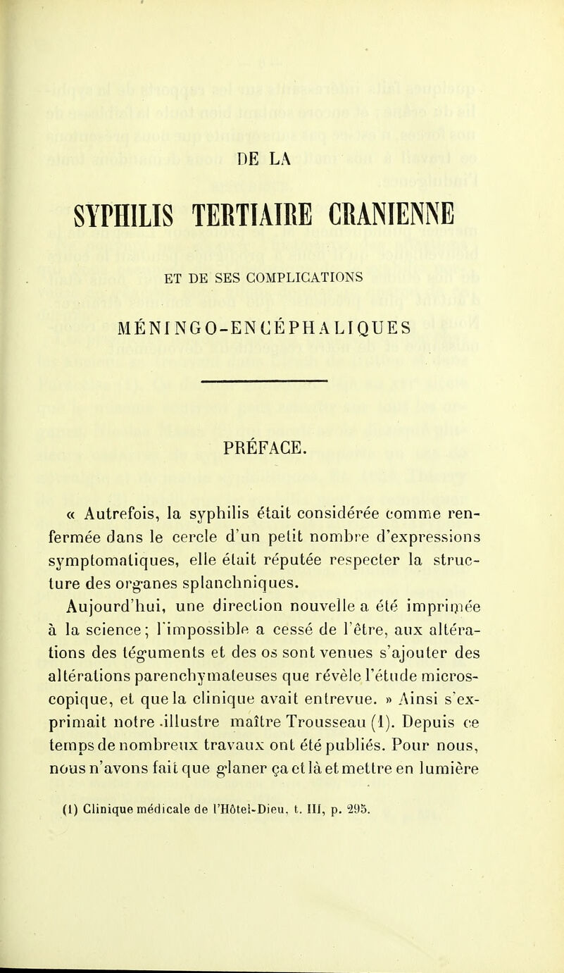 DE LA SYPHILIS TERTIAIRE CRANIENNE ET DE SES COMPLICATIONS MÉNINGO-ENCÉPHALIQUES PRÉFACE. « Autrefois, la syphilis était considérée comme ren- fermée dans le cercle d'un petit nombre d'expressions symptomaliques, elle élait réputée respecler la struc- ture des org-anes splanchniques. Aujourd'hui, une direction nouvelle a été imprimée à la science; l'impossible a cessé de l'être, aux altéra- tions des téguments et des os sont venues s'ajouter des altérations parenchymateuses que révèle l'étude micros- copique, et que la clinique avait entrevue. » Ainsi s'ex- primait notre .illustre maître Trousseau (1). Depuis ce temps de nombreux travaux ont été publiés. Pour nous, nous n'avons fait que g*Ianer çactlàetmettre en lumière