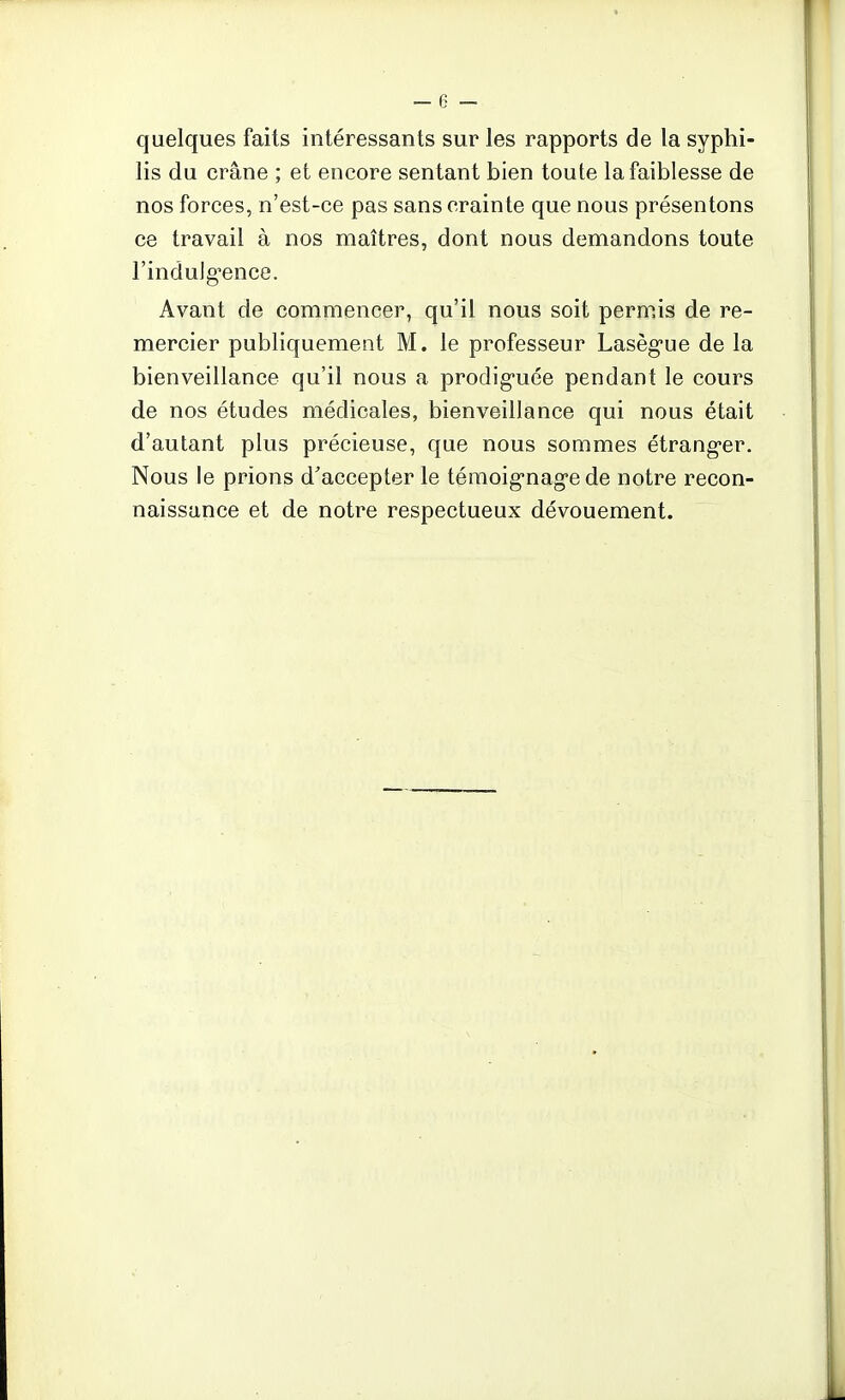 quelques faits intéressants sur les rapports de la syphi- lis du crâne ; et encore sentant bien toute la faiblesse de nos forces, n'est-ce pas sans crainte que nous présentons ce travail à nos maîtres, dont nous demandons toute l'indulgence. Avant de commencer, qu'il nous soit permis de re- mercier publiquement M. le professeur Lasègue de la bienveillance qu'il nous a prodiguée pendant le cours de nos études médicales, bienveillance qui nous était d'autant plus précieuse, que nous sommes étranger. Nous le prions d'accepter le témoignage de notre recon- naissance et de notre respectueux dévouement.