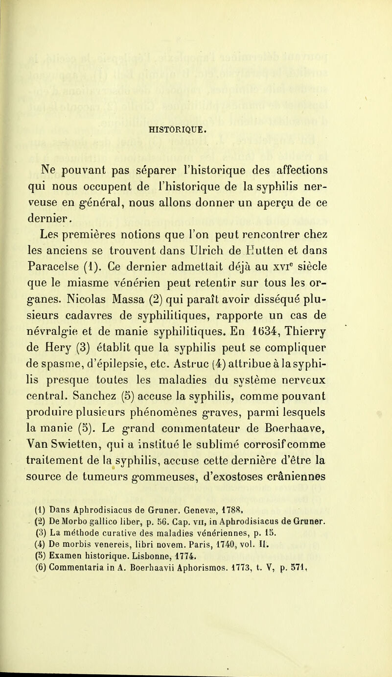 HISTORIQUE. Ne pouvant pas séparer l'historique des affections qui nous occupent de l'historique de la syphilis ner- veuse en général, nous allons donner un aperçu de ce dernier. Les premières notions que l'on peut rencontrer chez les anciens se trouvent dans Ulrich de Hutten et dans Paraceîse (1). Ce dernier admettait déjà au xvi° siècle que le miasme vénérien peut retentir sur tous les or- ganes. Nicolas Massa (2) qui paraît avoir disséqué plu- sieurs cadavres de syphilitiques, rapporte un cas de névralgie et de manie syphilitiques. En 1634, Thierry de Hery (3) établit que la syphilis peut se compliquer de spasme, d'épilepsie, etc. Astruc (4) attribue à lasyphi- lis presque toutes les maladies du système nerveux central. Sanchez (5) accuse la syphilis, comme pouvant produire plusieurs phénomènes graves, parmi lesquels la manie (5). Le grand commentateur de Boerhaave, Van Swietten, qui a institué le sublimé corrosif comme traitement de la syphilis, accuse cette dernière d'être la source de tumeurs gommeuses, d'exostoses crâniennes (1) Dans Aphrodisiacus de Grimer. Genevee, 1788. (2) De Morbo gallico liber, p. 56. Cap. vu, in Aphrodisiacus de Gruner. (3) La méthode curative des maladies vénériennes, p. 15. (4) De morbis venereis, libri novem. Paris, 1740, vol. II. (5) Examen historique. Lisbonne, 1774. (6) Commentaria in A. Boerhaavii Aphorismos. 1773, t. V, p. 571,