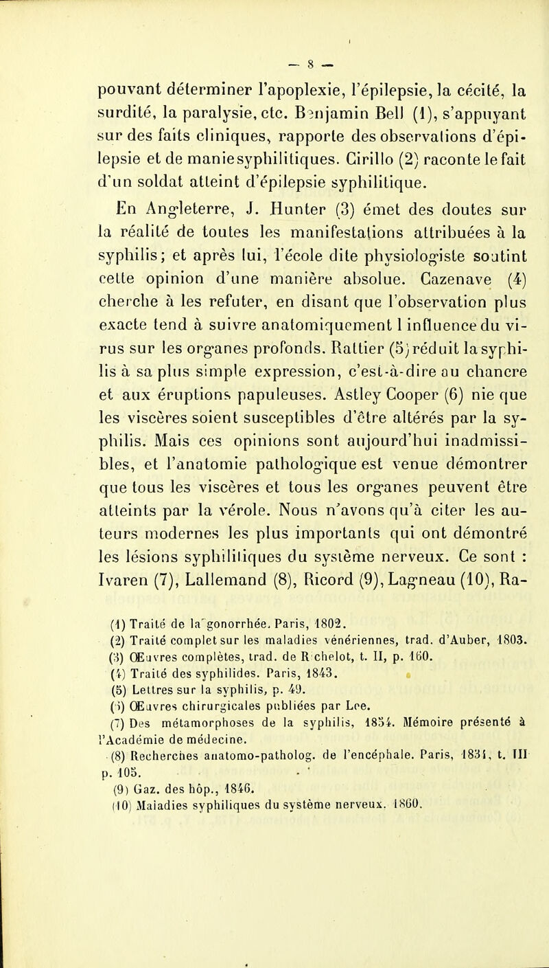 pouvant déterminer l'apoplexie, l'épilepsie, la cécité, la surdité, la paralysie, etc. Benjamin Bell (1), s'appuyant sur des faits cliniques, rapporte des observations d'épi- lepsie et de manie syphilitiques. Girillo (2) raconte le fait d'un soldat atteint d'épilepsie syphilitique. En Angleterre, J. Hunter (3) émet des doutes sur la réalité de toutes les manifestations attribuées à la syphilis; et après lui, l'école dite physiologiste soutint celte opinion d'une manière absolue. Cazenave (4) cherche à les réfuter, en disant que l'observation plus exacte tend à suivre anatomiquement 1 influence du vi- rus sur les organes profonds. Rattier (5) réduit la syphi- lis à sa plus simple expression, c'esl-à-dire au chancre et aux éruptions papuleuses. Astley Cooper (6) nie que les viscères soient susceptibles d'être altérés par la sy- philis. Mais ces opinions sont aujourd'hui inadmissi- bles, et l'anatomie pathologique est venue démontrer que tous les viscères et tous les organes peuvent être atteints par la vérole. Nous n'avons qu'à citer les au- teurs modernes les plus importants qui ont démontré les lésions syphilitiques du système nerveux. Ce sont : Ivaren (7), Lallemand (8), Ricord (9),Lagneau (10), Ra- (1) Traité de la'gonorrhée, Paris, 1802. (2) Traité complet sur les maladies vénériennes, trad. d'Auber, 1803. (3) Œuvres complètes, trad. de R chelot, t. II, p. 160. (4) Traité des syphilides. Paris, 1843. (5) Lettres sur la syphilis, p. 49. (î) Œuvres chirurgicales publiées par Lee. (7) Des métamorphoses de la syphilis, 1834. Mémoire présenté à l'Académie de médecine. (8) Recherches anatomo-patholog. de l'encéphale. Paris, 183i, t. III p. 105. (9) Gaz. des hôp., 1846. (10) Maladies syphiliques du système nerveux. 1860.