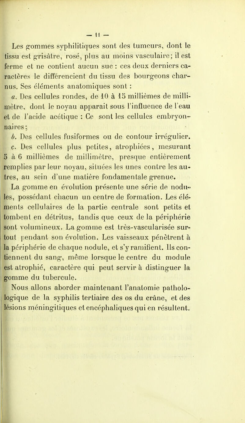 Les gommes syphilitiques sont des tumeurs, dont le tissu est grisâtre, rosé, plus au moins vasculaire; il est ferme et ne contient aucun suc : ces deux derniers ca- ractères le différencient du tissu des bourg-eons char- nus. Ses éléments anatomiques sont : a. Des cellules rondes, de 10 à 15 millièmes de milli- mètre, dont le noyau apparait sous l'influence de l'eau et de l'acide acétique : Ce sont les cellules embryon- naires; b. Des cellules fusiformes ou de contour irrégulier. c. Des cellules plus petites, atrophiées, mesurant p à 6 millièmes de millimètre, presque entièrement remplies par leur noyau, situées les unes contre les au- tres, au sein d'une matière fondamentale grenue. La gomme en évolution présente une série de nodu- les, possédant chacun un centre de formation. Les élé- ments cellulaires de la partie centrale sont petits et tombent en détritus, tandis que ceux de la périphérie sont volumineux. La gomme est très-vascularisée sur- tout pendant son évolution. Les vaisseaux pénètrent à la périphérie de chaque nodule, et s'y ramifient. Ils con- tiennent du sang1, même lorsque le centre du module est atrophié, caractère qui peut servir à disting-uer la gomme du tubercule. Nous allons aborder maintenant l'anatomie patholo- logique de la syphilis tertiaire des os du crâne, et des lésions méningitiques et encéphaliques qui en résultent.