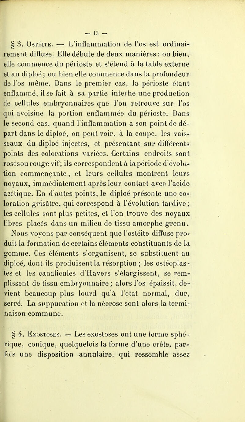 § 3. Ostéite, — L'inflammation de l'os est ordinai- rement diffuse. Elle débute de deux manières : ou bien, elle commence du périoste et s'étend à la table externe et au diploé; ou bien elle commence dans la profondeur de l'os même. Dans le premier cas, la périoste étant enflammé, il se fait à sa partie interne une production de cellules embryonnaires que l'on retrouve sur l'os qui avoisine la portion enflammée du périoste. Dans le second cas, quand l'inflammation a son point de dé- part dans le diploé, on peut voir, à la coupe, les vais- seaux du diploé injectés, et présentant sur différents points des colorations variées. Certains endroits sont rosésou rouge vif; ils correspondent à la période d'évolu- tion commençante, et leurs cellules montrent leurs noyaux, immédiatement après leur contact avec l'acide acétique. En d'autes points, le diploé présente une co- loration grisâtre, qui correspond à l'évolution tardive; les cellules sont plus petites, et l'on trouve des noyaux libres placés dans un milieu de tissu amorphe grenu. Nous voyons par conséquent que l'ostéite diffuse pro- duit la formation de certains éléments constituants de la g'omrae. Ces éléments s'organisent, se substituent au diploé, dont ils produisent la résorption ; les ostéoplas- tes et les canalicules d'Havers s'élargissent, se rem- plissent de tissu embryonnaire; alors l'os épaissit, de- vient beaucoup plus lourd qu'à l'état normal, dur, serré. La suppuration et la nécrose sont alors la termi- naison commune. § 4. Exostoses. — Lesexostoses ont une forme sphé- rique, conique, quelquefois la forme d'une crête, par- fois une disposition annulaire, qui ressemble assez