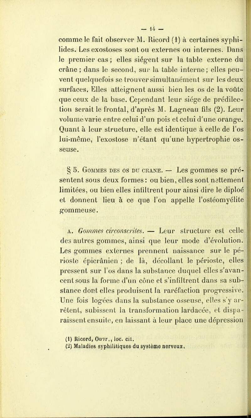 comme le fait observer M. Ricord (1) à certaines syphi- lides. Les exostoses sont ou externes ou internes. Dans le premier cas ; elles siègent sur la table externe du crâne ; dans le second, sur la table interne ; elles peu- vent quelquefois se trouver simultanément sur les deux surfaces. Elles atteignent aussi bien les os de la voûte que ceux de la base. Cependant leur siège de prédilec- tion serait le frontal, d'après M. Lagneau fils (2). Leur volume varie entre celui d'un pois et celui d'une orange. Quant à leur structure, elle est identique à celle de l'os lui-même, l'exostose n'étant qu'une hypertrophie os- seuse. § 5. Gommes des os du crâne. — Les gommes se pré- sentent sous deux formes: ou bien, elles sont nettement, limitées, ou bien elles infiltrent pour ainsi dire le diploé et donnent lieu à ce que l'on appelle l'ostéomyélite gommeuse. a. Gommes circonscrites. — Leur structure est celle des autres gommes, ainsi que leur mode d'évolution. Les gommes externes prennent naissance sur le pé- rioste épicrânien ; de là, décollant le périoste, elles pressent sur l'os dans la substance duquel elles s'avan- cent sous la forme d'un cône et s'infiltrent dans sa sub- stance dont elles produisent la raréfaction progressive. Une fois logées clans la substance osseuse, elles s'y ar- rêtent, subissent la transformation lardacée, et dispa- raissent ensuite, en laissant à leur place une dépression (1) Ricord, Ouvr., loc. cit. ('2) Maladies syphilitiques du système nerveux.