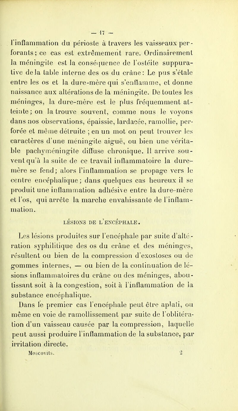 l'inflammation du périoste à travers les vaisseaux per- forants; ce cas est extrêmement rare. Ordinairement la méningite est la conséquence de l'ostéite suppura- tive delà table interne des os du crâne: Le pus s'étale entre les os et la dure-mère qui s'enflamme, et donne naissance aux altérations de la méningite. De toutes les méninges, la dure-mère est le plus fréquemment at- teinte; on la trouve souvent, comme nous le voyons dans nos observations, épaissie, lardacée, ramollie, per- forée et même détruite ; en un mot on peut trouver les caractères d'une méningite aiguë, ou bien une vérita- ble pachyméningife diffuse chronique. 11 arrive sou- vent qu'à la suite de ce travail inflammatoire la dure- mère se fend; alors l'inflammation se propage vers le centre encéphalique ; dans quelques cas heureux il se produit une inflammation adhésive entre la dure-mère et l'os, qui arrête la marche envahissante de l'inflam- mation. LÉSIONS DE L'ENCÉPHALE. Les lésions produites sur l'encéphale par suite d'alté- ration syphilitique des os du crâne et des méninges, résultent ou bien de la compression d'exosloses ou de gommes internes, — ou bien de la continuation de lé- sions inflammatoires du crâne ou des méninges, abou- tissant soit à la congestion, soit à l'inflammation de la substance encéphalique. Dans le premier cas l'encéphale peut être aplati, ou même en voie de ramollissement par suite de l'oblitéra- tion d'un vaisseau causée par la compression, laquelle peut aussi produire l'inflammation de la substance, par irritation directe. Moscovits. 2