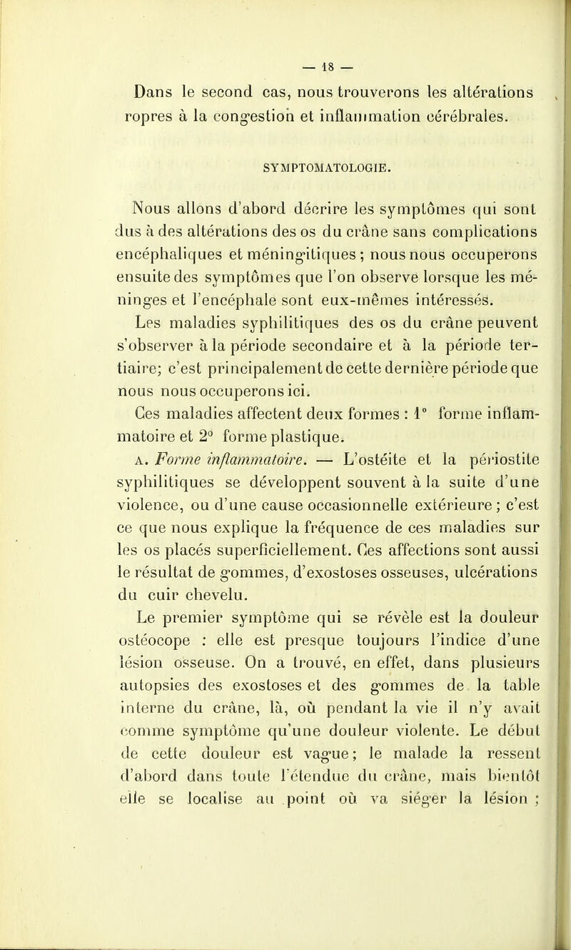 Dans le second cas, nous trouverons les altérations ropres à la congestion et inflammation cérébrales. SYMPTOMATOLOGIE. Nous allons d'abord décrire les symptômes qui sont dus à des altérations des os du crâne sans complications encéphaliques et méningitiques ; nous nous occuperons ensuite des symptômes que l'on observe lorsque les mé- ninges et l'encéphale sont eux-mêmes intéressés. Les maladies syphilitiques des os du crâne peuvent s'observer à la période secondaire et à la période ter- tiaire; c'est principalement de cette dernière période que nous nous occuperons ici. Ces maladies affectent deux formes : 1° forme inflam- matoire et 2° forme plastique. a. Forme inflammatoire. — L'ostéite et la péciostite syphilitiques se développent souvent à la suite d'une violence, ou d'une cause occasionnelle extérieure ; c'est ce que nous explique la fréquence de ces maladies sur les os placés superficiellement. Ces affections sont aussi le résultat de gommes, d'exostoses osseuses, ulcérations du cuir chevelu. Le premier symptôme qui se révèle est la douleur ostéocope : elle est presque toujours l'indice d'une lésion osseuse. On a trouvé, en effet, dans plusieurs autopsies des exostoses et des gommes de la table interne du crâne, là, où pendant la vie il n'y avait comme symptôme qu'une douleur violente. Le début de cette douleur est vague ; le malade la ressent d'abord dans toute l'étendue du crâne, mais bientôt elle se localise au point où va siéger la lésion ;