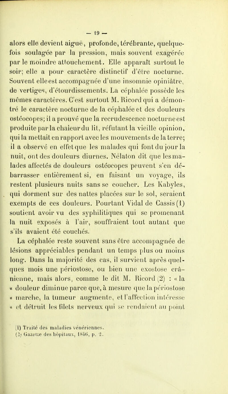 alors elle devient aiguë, profonde, térébrante, quelque- fois soulagée par la pression, mais souvent exagérée par le moindre attouchement. Elle apparaît surtout le soir; elle a pour caractère distinctif d'être nocturne. Souvent elle est accompagnée d'une insomnie opiniâtre, de vertiges, d'étourdissements. La céphalée possède les mêmes caractères. C'est surtout M. Ricordqui a démon- tré le caractère nocturne de la céphalée et des douleurs ostéocopes; il a prouvé que la recrudescence nocturne est produite par la chaleur du lit, réfutant la vieille opinion, qui la mettait en rapport avec les mouvements de la terre; il a observé en effet que les malades qui font du jour la nuit, ont des douleurs diurnes. Nélaton dit que lesma- lades affectés de douleurs ostéocopes peuvent s'en dé- barrasser entièrement si, en faisant un voyage, ils restent plusieurs nuits sans se coucher. Les Kabyles, qui dorment sur des nattes placées sur le sol, seraient exempts de ces douleurs. Pourtant Vidal de Cassis (1) soutient avoir vu des syphilitiques qui se promenant la nuit exposés à l'air, souffraient tout autant que s'ils avaient été couchés. La céphalée reste souvent sans être accompagnée de lésions appréciables pendant un temps plus ou moins long. Dans la majorité des cas, il survient après quel- ques mois une périostose, ou bien une exostose crâ- nienne, mais alors, comme le dit M. Ricord (2) : «la « douleur diminue parce que, à mesure que la périostose « marche, la tumeur augmente, et l'affection intéresse « et détruit les filets nerveux qui se rendaient au point (1) Traité des maladies vénériennes. (2) Gazette des hôpitaux, 1846, p. 2.