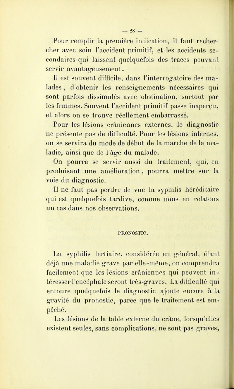 cher avec soin l'accident primitif, et les accidents se- condaires qui laissent quelquefois des traces pouvant servir avantageusement. Il est souvent difficile, dans l'interrogatoire des ma- lades , d'obtenir les renseignements nécessaires qui sont parfois dissimulés avec obstination, surtout par les femmes. Souvent l'accident primitif passe inaperçu, et alors on se trouve réellement embarrassé. Pour les lésions crâniennes externes, le diagnostic ne présente pas de difficulté. Pour les lésions internes, on se servira du mode de début de la marche de la ma- ladie, ainsi que de l'âge du malade. On pourra se servir aussi du traitement, qui, en produisant une amélioration, pourra mettre sur la voie du diagnostic. Il ne faut pas perdre de vue la syphilis héréditaire qui est quelquefois tardive, comme nous en relatons un cas dans nos observations. PRONOSTIC La syphilis tertiaire, considérée en général, étant déjà une maladie grave par elle-même, on comprendra facilement que les lésions crâniennes qui peuvent in- téresser l'encéphale seront très-graves. La difficulté qui entoure quelquefois le diagnostic ajoute encore à la gravité du pronostic, parce que le traitement est em- pêché. Les lésions de la table externe du crâne, lorsqu'elles existent seules, sans complications, ne sont pas graves,