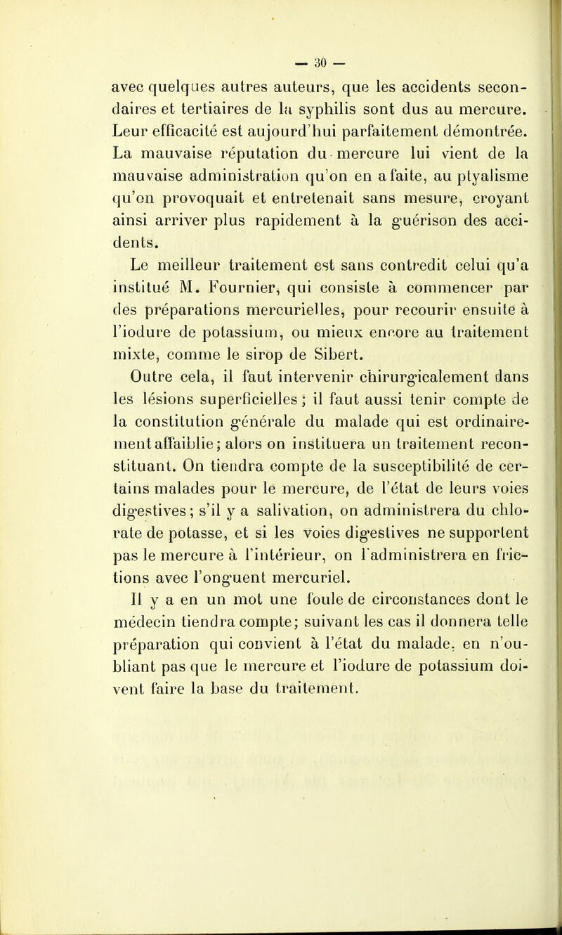 avec quelques autres auteurs, que les accidents secon- daires et tertiaires de la syphilis sont dus au mercure. Leur efficacité est aujourd'hui parfaitement démontrée. La mauvaise réputation du mercure lui vient de la mauvaise administration qu'on en a faite, au ptyalisme qu'on provoquait et entretenait sans mesure, croyant ainsi arriver plus rapidement à la guérison des acci- dents. Le meilleur traitement est sans contredit celui qu'a institué M. Fournier, qui consiste à commencer par des préparations mercurielles, pour recourir ensuite à l'iodure de potassium, ou mieux encore au traitement mixte, comme le sirop de Sihert. Outre cela, il faut intervenir chirurgicalement dans les lésions superficielles ; il faut aussi tenir compte de la constitution générale du malade qui est ordinaire- ment affaiblie; alors on instituera un traitement recon- stituant. On tiendra compte de la susceptibilité de cer- tains malades pour le mercure, de l'état de leurs voies digestives; s'il y a salivation, on administrera du chlo- rate de potasse, et si les voies digestives ne supportent pas le mercure à l'intérieur, on l'administrera en fric- tions avec l'onguent mercuriel. Il y a en un mot une foule de circonstances dont le médecin tiendra compte; suivant les cas il donnera telle préparation qui convient à l'état du malade, en n'ou- bliant pas que le mercure et l'iodure de potassium doi- vent faire la base du traitement.