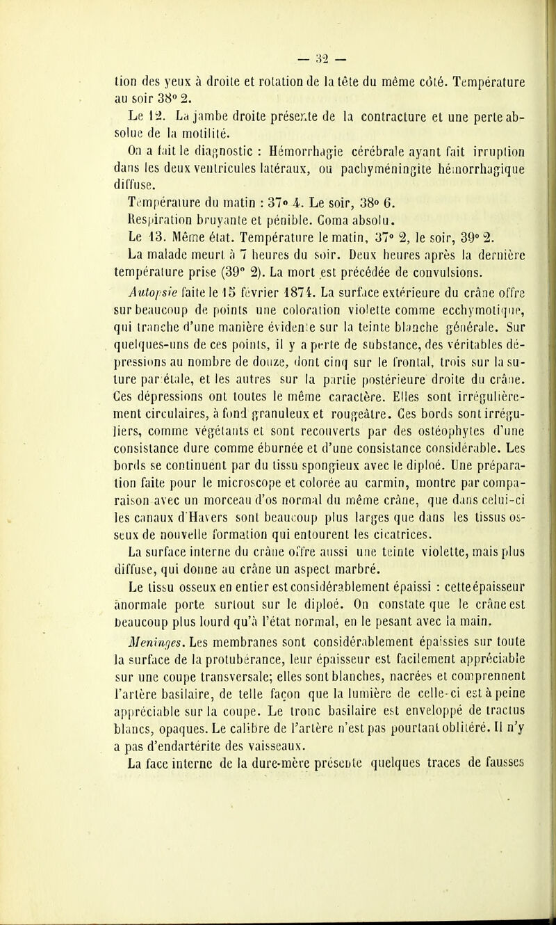 — 3-2 — tion des yeux à droite et rotation de la tête du même côté. Température au soir 38° 2. Le 12. La jambe droite présente de la contracture et une perte ab- solue de la motililé. On a fait le diagnostic : Hémorrhagie cérébrale ayant fait irruption dans les deux ventricules latéraux, ou pachyméningite hémorrhagique diffuse. Température du matin : 37° k. Le soir, 38° 6. Respiration bruyante et pénible. Coma absolu. Le 13. Même état. Température le matin, 37° 2, le soir, 39° 2. La malade meurt à 7 heures du soir. Deux heures après la dernière température prise (39° 2). La mort est précédée de convulsions. Autopsie faite le 15 février 1874. La surface extérieure du crâne offre sur beaucoup de points une coloration violette comme ecchymotiqne, qui tranche d'une manière évidenie sur la teinte blanche générale. Sur quelques-uns de ces points, il y a perte de substance, des véritables dé- pressions au nombre de douze, dont cinq sur le frontal, trois sur la su- ture par élale, et les autres sur la partie postérieure droite du crâne. Ces dépressions ont toutes le même caractère. Elles sont irrégulière- ment circulaires, à fond granuleux et rougeàtre. Ces bords sont irrégu- liers, comme végétants et sont recouverts par des ostéophytes d'une consistance dure comme éburnée et d'une consistance considérable. Les bords se continuent par du tissu spongieux avec le diploé. Une prépara- lion faite pour le microscope et colorée au carmin, montre par compa- raison avec un morceau d'os normal du même crâne, que dans celui-ci les canaux d'Havers sont beaucoup plus larges que dans les tissus os- seux de nouvelle formation qui entourent les cicatrices. La surface interne du crâne offre aussi une teinte violette, mais plus diffuse, qui donne au crâne un aspect marbré. Le tissu osseux en entier est considérablement épaissi : cetteépaisseur anormale porte surtout sur le diploé. On constate que le crâne est beaucoup plus lourd qu'à l'état normal, en le pesant avec la main. Méninges. Les membranes sont considérablement épaissies sur toute la surface de la protubérance, leur épaisseur est facilement appréciable sur une coupe transversale; elles sont blanches, nacrées et comprennent l'artère basilaire, de telle façon que la lumière de celle- ci est à peine appréciable sur la coupe. Le tronc basilaire est enveloppé de tractus blancs, opaques. Le calibre de l'artère n'est pas pourtant oblitéré. Il n'y a pas d'endartérite des vaisseaux. La face interne de la dure-mere présente quelques traces de fausses