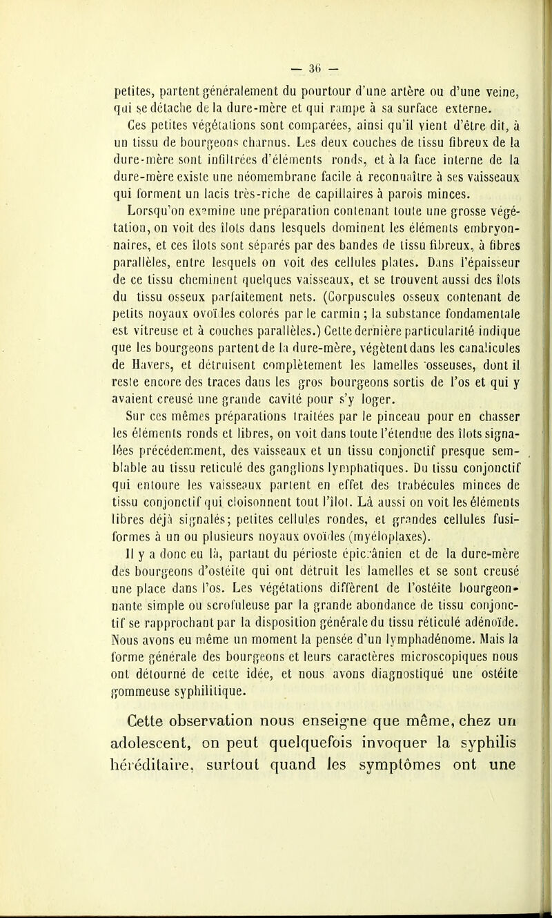 petites, partent généralement du pourtour d'une artère ou d'une veine, qui se détache de la dure-mère et qui rampe à sa surface externe. Ces petites végétations sont comparées, ainsi qu'il vient d'être dit, à un tissu de bourgeons charnus. Les deux couches de tissu fibreux de la dure-mère sont infiltrées d'éléments ronds, et à la face interne de la dure-mère existe une néomembrane facile à reconnaître à ses vaisseaux qui forment un lacis très-riche de capillaires à parois minces. Lorsqu'on examine une préparation contenant toute une grosse végé- tation, on voit des îlots dans lesquels dominent les éléments embryon- naires, et ces îlots sont séparés par des bandes de tissu fibreux, à fibres parallèles, entre lesquels on voit des cellules plates. Dans l'épaisseur de ce tissu cheminent quelques vaisseaux, et se trouvent aussi des îlots du tissu osseux parfaitement nets. (Corpuscules osseux contenant de petits noyaux ovoïdes colorés parle carmin ; la substance fondamentale est vitreuse et à couches parallèles.) Cette dernière particularité indique que les bourgeons partent de la dure-mère, végètentdans les canalicules de Havers, et détruisent complètement les lamelles osseuses, dont il reste encore, des traces dans les gros bourgeons sortis de l'os et qui y avaient creusé une grande cavité pour s'y loger. Sur ces mêmes préparations traitées par le pinceau pour en chasser les éléments ronds et libres, on voit dans toute l'étendue des îlots signa- lées précédemment, des vaisseaux et un tissu conjonclif presque sem- blable au tissu réticulé des ganglions lymphatiques. Du tissu conjonctif qui entoure les vaisseaux parlent en effet des trabécules minces de tissu conjonctif qui cloisonnent tout l'îlot. Là aussi on voit les éléments libres déjà signalés; petites cellules rondes, et grandes cellules fusi- formes à un ou plusieurs noyaux ovoïdes (myéloplaxes). 11 y a donc eu là, partant du périoste épicrânien et de la dure-mère des bourgeons d'ostéite qui ont détruit les lamelles et se sont creusé une place dans l'os. Les végétations diffèrent de l'ostéite bourgeon- nante simple ou scrofuleuse par la grande abondance de tissu conjonc- tif se rapprochant par la disposition générale du tissu réticulé adénoïde. Nous avons eu même un moment la pensée d'un lymphadénome. Mais la forme générale des bourgeons et leurs caractères microscopiques nous ont détourné de cette idée, et nous avons diagnostiqué une ostéite gommeuse syphilitique. Cette observation nous enseigne que même, chez un adolescent, on peut quelquefois invoquer la syphilis héréditaire, surtout quand les symptômes ont une