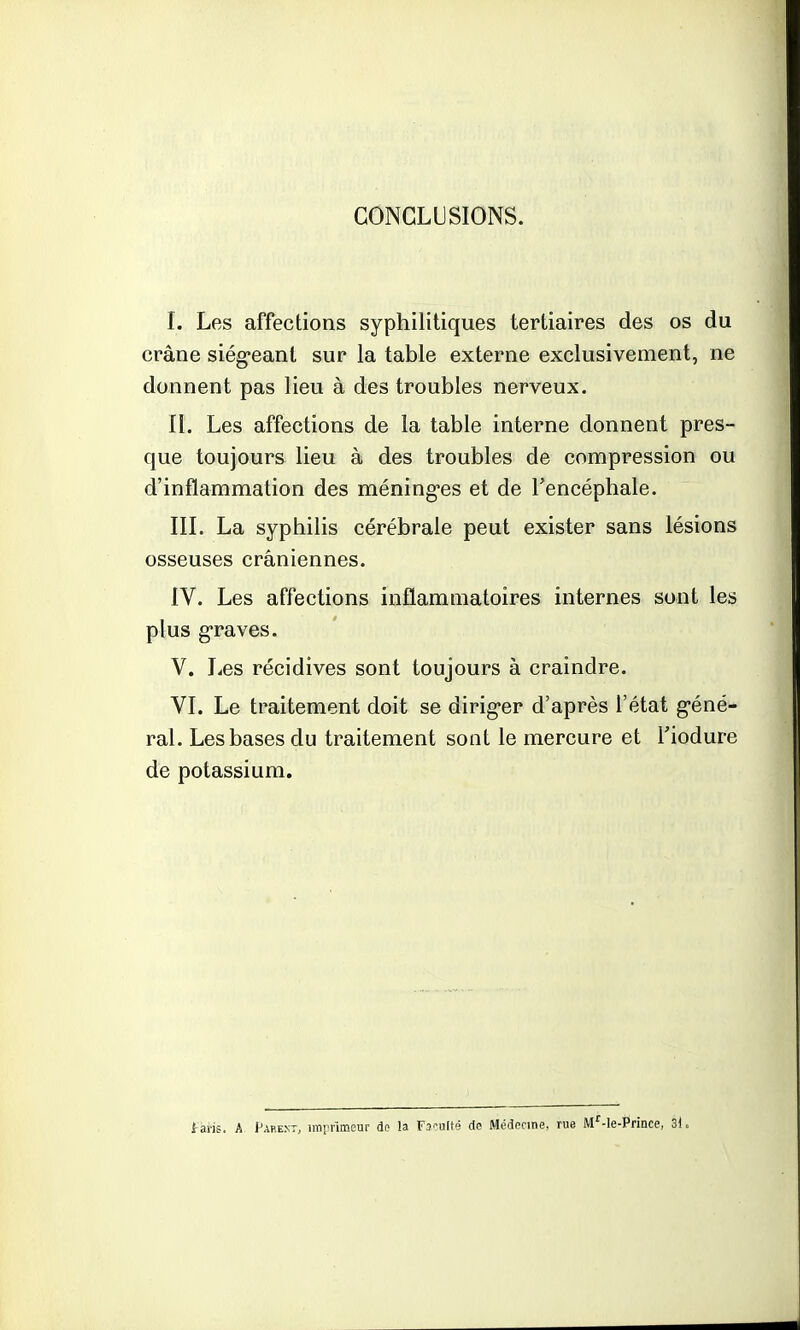 CONCLUSIONS. I. Les affections syphilitiques tertiaires des os du crâne siégeant sur la table externe exclusivement, ne donnent pas lieu à des troubles nerveux. II. Les affections de la table interne donnent pres- que toujours lieu à des troubles de compression ou d'inflammation des méninges et de l'encéphale. III. La syphilis cérébrale peut exister sans lésions osseuses crâniennes. IV. Les affections inflammatoires internes sont les plus graves. V. Les récidives sont toujours à craindre. VI. Le traitement doit se diriger d'après l'état géné- ral. Les bases du traitement sont le mercure et l'iodure de potassium. Lavis. A Parent, imprimeur de la Faculté de Médecine, rue M'-le-Prince, 31.