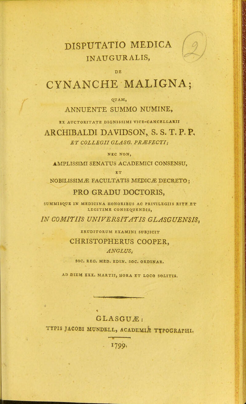 DISPUTATIO MEDICA / INAUGURALIS, DE CYNANCHE MALIGNA; <y;AM, ANNUENTE SUMMO NUMINE, *X AUCTORITATE DIGNISSIMI VICE-CANCELLARII ARCHIBALDI DAVIDSON, S. S. T. P. P, ET COLLEGIIGLASG. PRMFECTI; NEC NON, AMPLISSIMI SENATUS ACADEMICI CONSENSU, ET NOBILISSIMiE FACULTATIS MEDICjE DECRETO ; PRO GRADU DOCTORIS, S1}MMIS(^E IM MEDICINA HONORIBUS AC FRIVILEGUS RITE.ET LEGITIMB CONSEQUENDIS, IN COMITIIS UNIVERSITATIS GLASGUENSIS, ERUDITORUM EXAMINI SUBJICIT CHRISTOPHERUS COOPER, ANGLUS, SOC. REG. MEp. EOIN. SOC. ORDINAR. AD CIEM XXK. MARTII, HORA ET LOCO SOLITII. GLASGUjE: TTPIS JAGOBI MUNDELL, ACADEMlA T^POGRAPHI. - 1799'