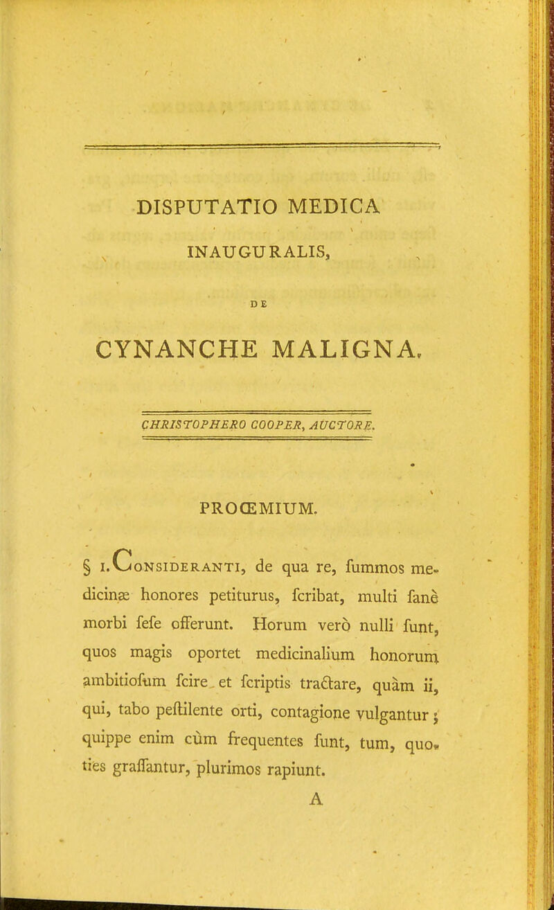 INAUGURALIS, DE CYNANCHE MALIGNA, CHRISrOPHERO COOPER, AUCTORE. PROCEMIUM. § i.CoNsiDERANTi, dc qua re, fummos me- dicinse honores petiturus, fcribat, multi fane morbi fefe ofFerunt. Horum vero nulli funt, quos magis oportet medicinalium honorum ambitioftim fcire.et fcriptis tradare, quam ii, qui, tabo peftilente orti, contagione vulgantur j quippe enim cum frequentes funt, tum, quo. ties graflantur, plurimos rapiunt. A