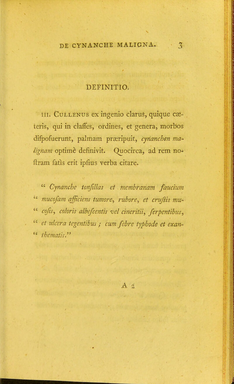 iDEFINITIO. lii. CuLLENUs ex ingenio clarus, quique cse- teris, qui in claffes, ordines, et genera, morbos difpofuerunt, palmam prseripuit, cyrianchen ma- lignam optime definivit. Quocirca, ad rem no- ftram fatis erit ipfius Verba citare.  Cynanche ionfillas et niejnbranam faucium  mucofam afficiens tumore^ rubore, et crufiis mu-  cofs^ coloris albefcentis vel cineritii, ferpentibus,  et itlcera tegentibus ; cum febre typhode et exan-  thematis.'' A 3