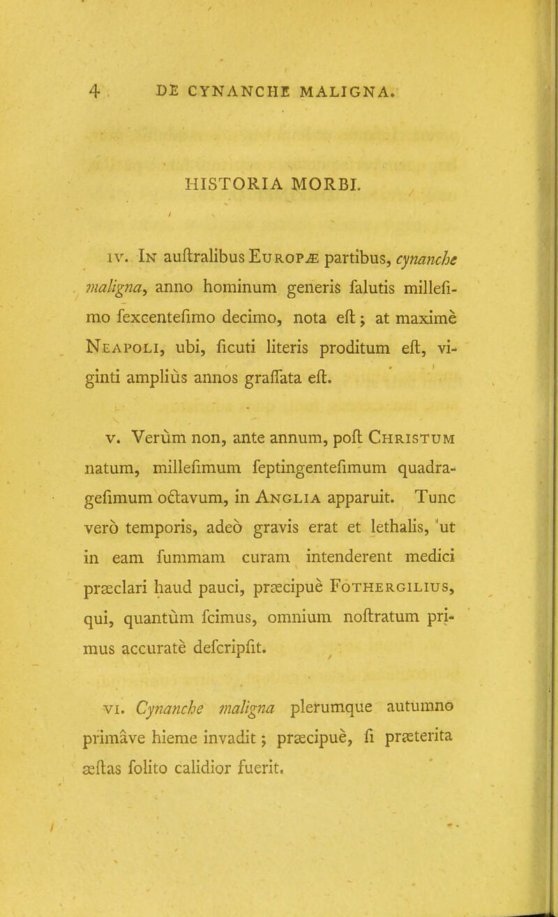 HISTORIA MORBI. IV. In auflralibusEuROPiE partibus, cynanche maligna^ anno hominum generis falutis millefi- mo fexGentefimo decimo, nota efl; \ at maxime Neapoli, ubi, ficuti literis proditum eft, vi- ginti amplius annos gralfata efl. V. Verum non, ante annum, pofl Christum natum, millefimum feptingentefimum quadra- gefimum odlavum, in Anglia apparuit. Tunc vero temporis, adeo gravis erat et lethalis, 'ut in eam fummam curam intenderent medici prseclari haud pauci, prsecipue Fothergilius, qui, quantum fcimus, omnium noftratum pri- mus accurate defcripfit. VI. Cynanche ?naligna plerumque autumno primave hieme invadit; prsecipue, fi prjeterita seftas folito calidior fuerit,