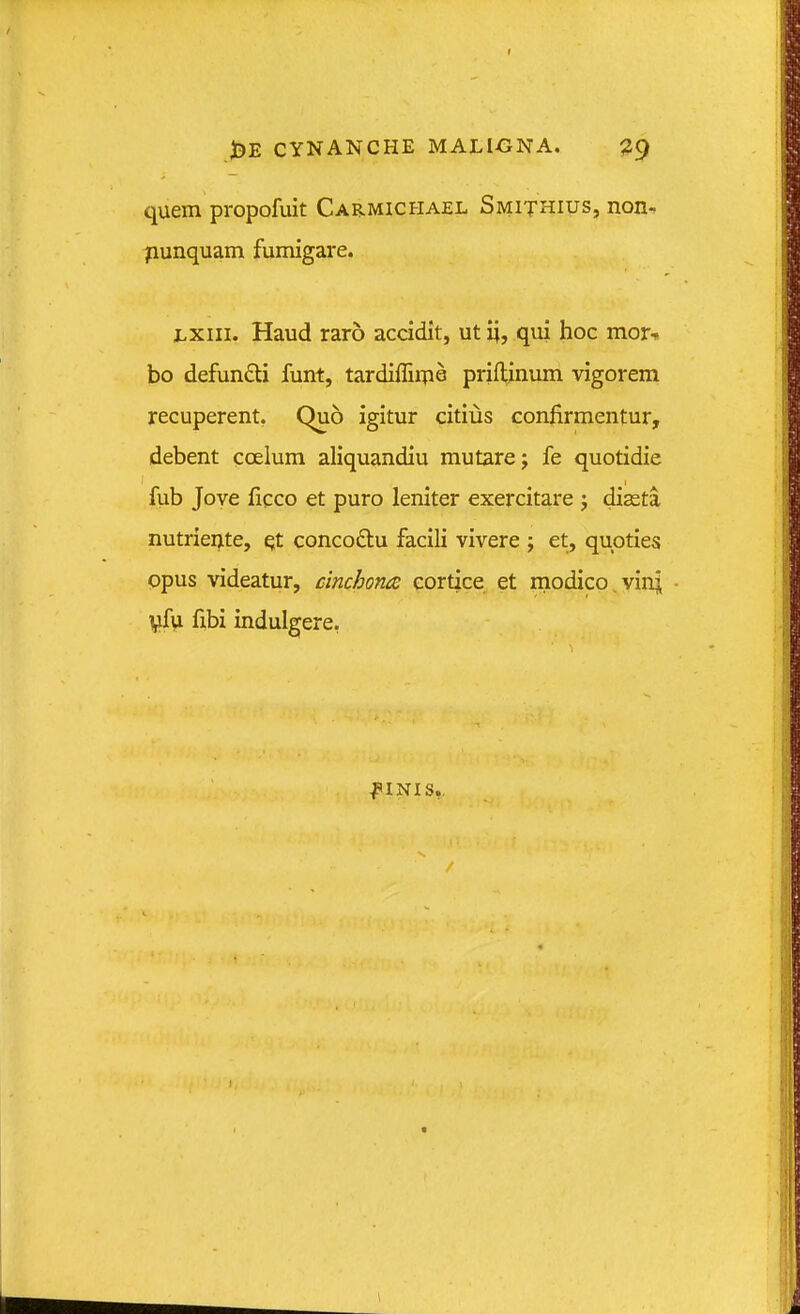 quem propofuit Carmicfiael Smithius, non- punquam fumigare. 1.XI11. Haud raro accidit, ut x;, qui hoc mor^ bo defunfti funt, tardiflirpe priflinum vigorem recuperent. Quo igitur citius confirmentur, debent coelum aliquandiu mutarej fe quotidie fub Jove ficco et puro leniter exercitare j diasta nutriente, ^t concoftu facili vivere ; et, qupties ppus videatur, cinchoruE cortice et modico.vinl Vfu fibi indulgere, ^'INIS,,